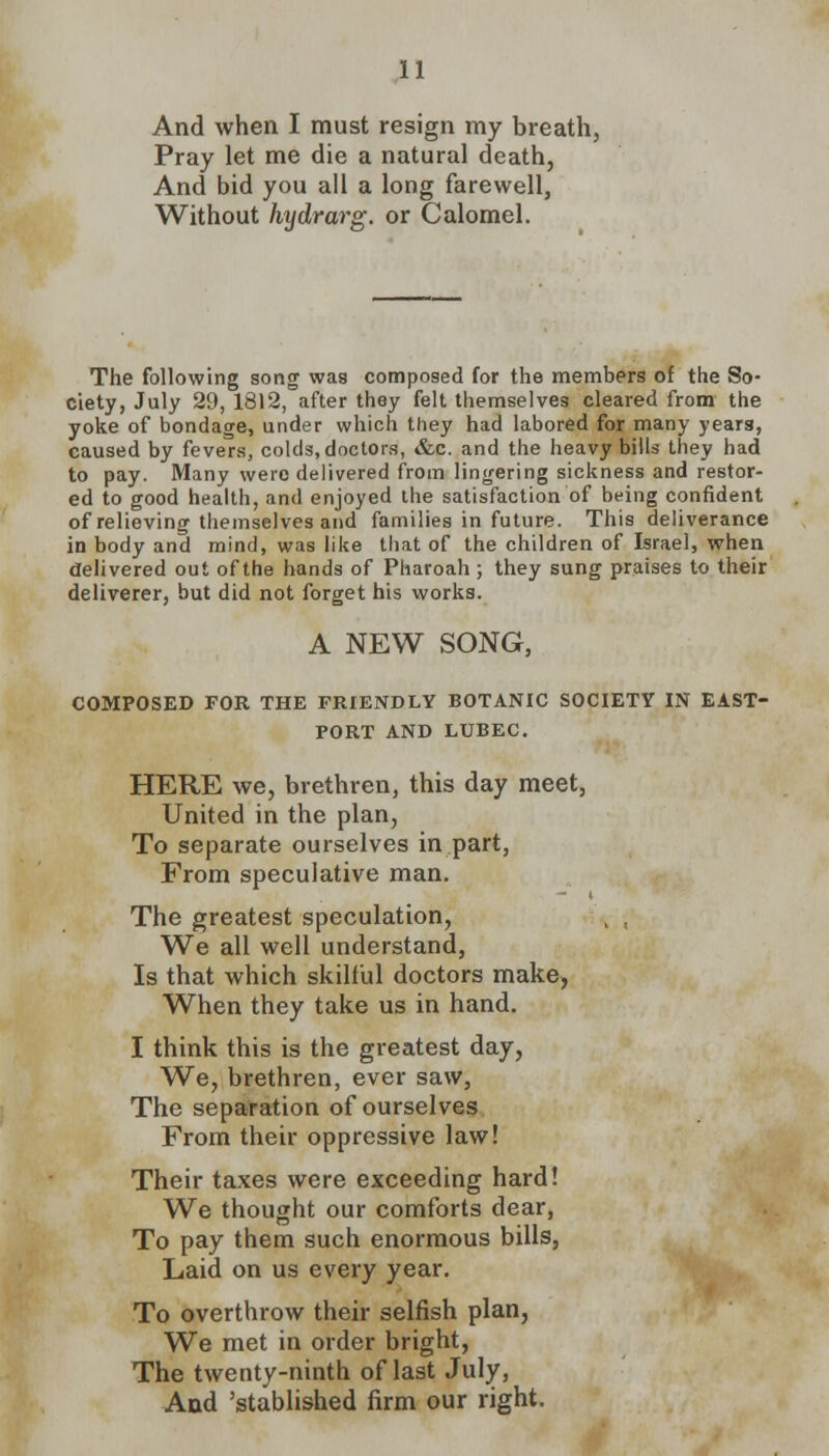 And when I must resign my breath, Pray let me die a natural death, And bid you all a long farewell, Without hydrarg. or Calomel. The following song was composed for the members of the So- ciety, July 29, 1812, after they felt themselves cleared from the yoke of bondage, under which they had labored for many years, caused by fevers, colds, doctors, &c. and the heavy bills they had to pay. Many were delivered from lingering sickness and restor- ed to good health, and enjoyed the satisfaction of being confident of relieving themselves and families in future. This deliverance in body and mind, was like that of the children of Israel, when delivered out of the hands of Pharoah ; they sung praises to their deliverer, but did not forget his works. A NEW SONG, COMPOSED FOR THE FRIENDLY BOTANIC SOCIETY IN EAST- FORT AND LTJBEC. HERE we, brethren, this day meet, United in the plan, To separate ourselves in part, From speculative man. The greatest speculation, , , We all well understand, Is that which skilful doctors make, When they take us in hand. I think this is the greatest day, We, brethren, ever saw, The separation of ourselves From their oppressive law! Their taxes were exceeding hard! We thought our comforts dear, To pay them such enormous bills, Laid on us every year. To overthrow their selfish plan, We met in order bright, The twenty-ninth of last July, And 'stablished firm our right.