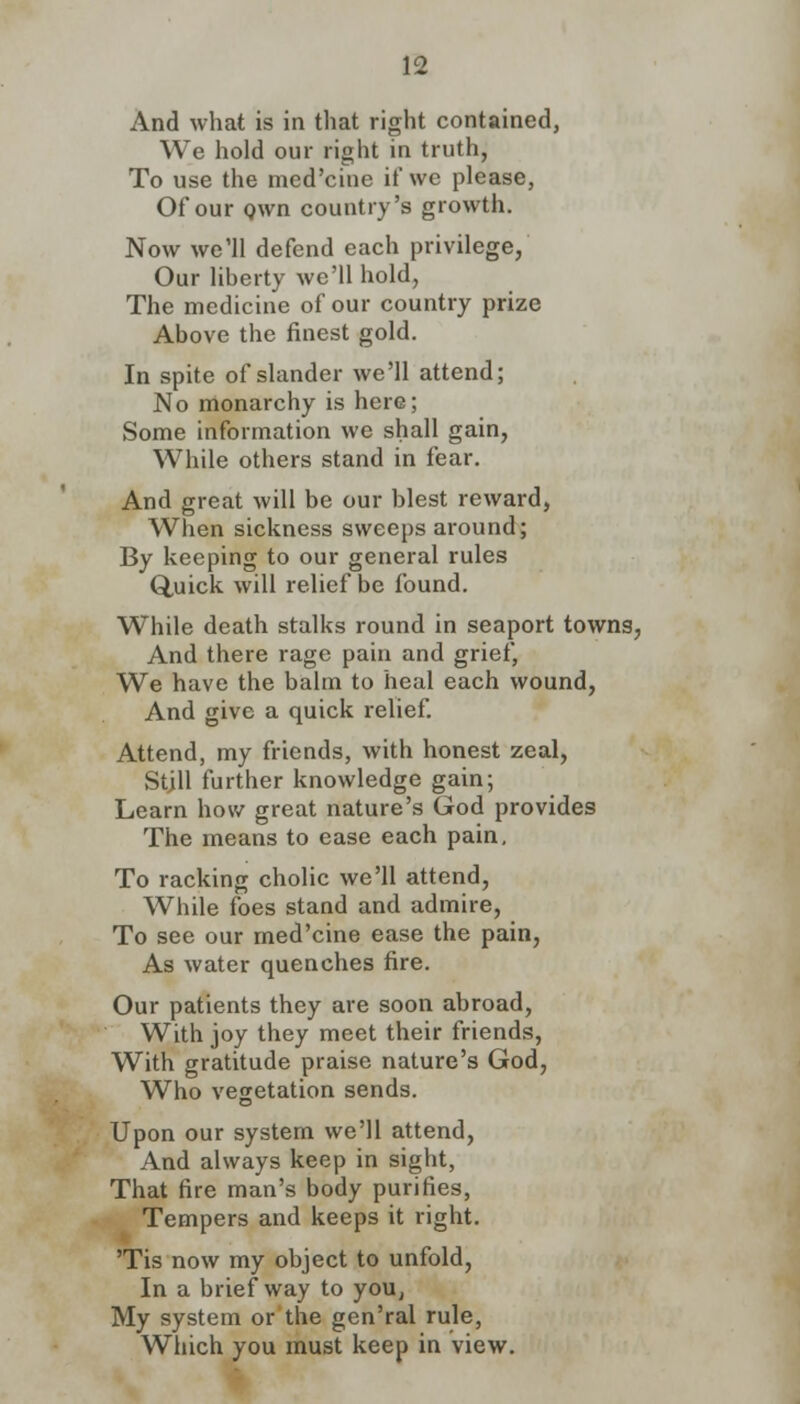 And what is in that right contained, We hold our right in truth, To use the med'cine it' we please, Of our Qwn country's growth. Now we'll defend each privilege, Our liberty we'll hold, The medicine of our country prize Above the finest gold. In spite of slander we'll attend; No monarchy is here; Some information we shall gain, While others stand in fear. And great will be our blest reward, When sickness sweeps around; By keeping to our general rules Quick will relief be found. While death stalks round in seaport towns, And there rage pain and grief, We have the balm to heal each wound, And give a quick relief. Attend, my friends, with honest zeal, Still further knowledge gain; Learn how great nature's God provides The means to ease each pain. To racking cholic we'll attend, While foes stand and admire, To see our med'cine ease the pain, As water quenches fire. Our patients they are soon abroad, With joy they meet their friends, With gratitude praise nature's God, Who vegetation sends. Upon our system we'll attend, And always keep in sight, That fire man's body purifies, Tempers and keeps it right. 'Tis now my object to unfold, In a brief way to you, My system or the gen'ral rule, Which you must keep in view.