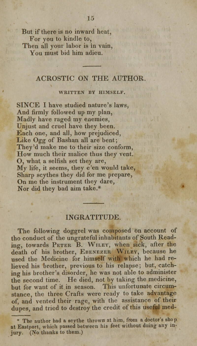 But if there is no inward heat, For you to kindle to, Then all your labor is in vain, You must bid him adieu. ACROSTIC ON THE AUTHOR. WRITTEN BY HIMSELF. SINCE I have studied nature's laws, And firmly followed up my plan, Madly have raged my enemies, Unjust and cruel have they been. Each one, and all, how prejudiced, Like Ogg of Bashan all are bent; They'd make me to their size conform, How much their malice thus they vent. O, what a selfish set they are, My life, it seems, they e'en would take, Sharp scythes they did for me prepare, On me the instrument they dare, Nor did they bad aim take.* INGRATITUDE. The following doggrel was composed on account of tho conduct of the ungrateful inhabitants of South Read- ing, towards Peter B. Wiley, when sick, after the death of his brother, Ebenezer Wiley, because he used the Medicine for himself with which he had re- lieved his brother, previous to his relapse; but, catch- ing his brother's disorder, he was not able to administer the second time. He died, not by taking the medicine, but for want of it in season. This unfortunate circum- stance, the three Crafts were ready to take advantage of, and vented their rage, with the assistance of their dupes, and tried to destroy the credit of this useful med- * The author had a scythe thrown at him, from a doctor's shop at Eastport, which passed between his feet without doing any in- jury. (No thanks to them.)