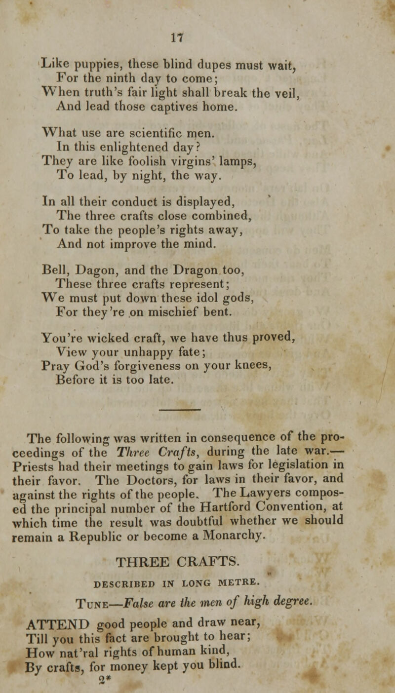 Like puppies, these blind dupes must wait, For the ninth day to come; When truth's fair light shall break the veil, And lead those captives home. What use are scientific men. In this enlightened day? They are like foolish virgins' lamps, To lead, by night, the way. In all their conduct is displayed, The three crafts close combined, To take the people's rights away, And not improve the mind. Bell, Dagon, and the Dragon too, These three crafts represent; We must put down these idol gods, For they're on mischief bent. You're wicked craft, we have thus proved, View your unhappy fate; Pray God's forgiveness on your knees, Before it is too late. The following was written in consequence of the pro- ceedings of the Three Crafts, during the late war.— Priests had their meetings to gain laws for legislation in their favor. The Doctors, for laws in their favor, and against the rights of the people. The Lawyers compos- ed the principal number of the Hartford Convention, at which time the result was doubtful whether we should remain a Republic or become a Monarchy. THREE CRAFTS. DESCRIBED IN LONG METRE. Tune—False are the men of high degree. ATTEND good people and draw near, Till you this fact are brought to hear; How nat'ral rights of human kind, By crafts, for money kept you blind.