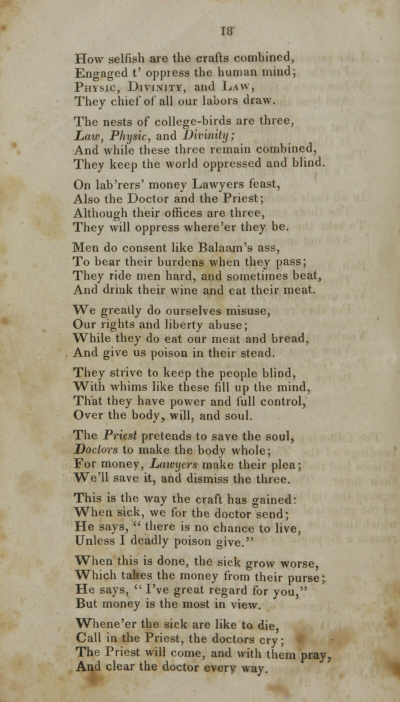 How selfish are the Grafts combined, Engaged t' oppiess the human mind; Physic, Divinity, and Law, They chief of all our labors draw. The nests of college-birds are three, Law, Phytic, and Divinity; And while these three remain combined, They keep the world oppressed and blind. On lab'rers' money Lawyers feast, Also the Doctor and the Priest; Although their offices are three, They will oppress where'er they be. Men do consent like Balaam's ass, To bear their burdens when they pass; They ride men hard, and sometimes beat, And drink their wine and eat their meat. We greatly do ourselves misuse, Our rights and liberty abuse; While they do eat our meat and bread, And give us poison in their stead. They strive to keep the people blind, With whims like these fill up the mind, That they have power and full control, Over the body, will, and soul. The Priest pretends to save the soul, Doctors to make the body whole; For money, Lawyers make their plea; We'll save it, and dismiss the three. This is the way the craft has gained: When sick, we for the doctor send; He says,  there is no chance to live, Unless I deadly poison give. When this is done, the sick grow worse, Which takes the money from their purse; He says,  I've great regard for you, But money is the most in view. Whene'er the sick are like to die, Call in the Priest, the doctors cry; The Priest will come, and with them pray, And clear the doctor every way.