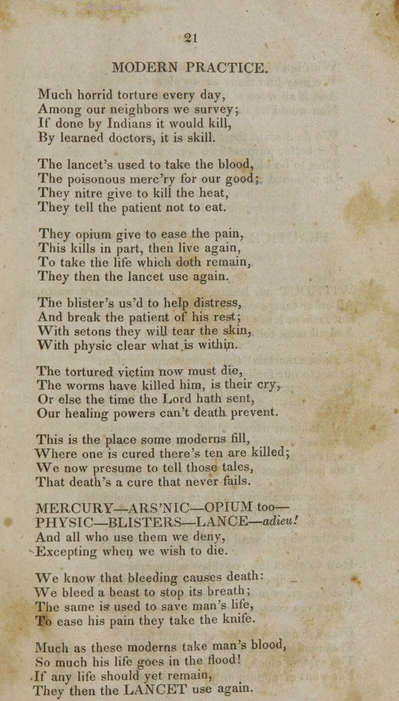 MODERN PRACTICE. Much horrid torture every day, Among our neighbors we survey; If done by Indians it would kill, By learned doctors, it is skill. The lancet's used to take the blood, The poisonous merc'ry for our good; They nitre give to kill the heat, They tell the patient not to eat. They opium give to ease the pain, This kills in part, then live again, To take the life which doth remain, They then the lancet use again. The blister's us'd to help distress, And break the patient of his rest; With setons they will tear the skin, With physic clear What .is withui. The tortured victim now must die, The worms have killed him, is their cry, Or else the time the Lord hath sent, Our healing powers can't death prevent. This is the place some moderns fill, Where one is cured there's ten are killed; We now presume to tell those tales, That death's a cure that never fails. MERCURY—ARS'NIC—OPIUM too— PHYSIC—BLISTERS—LANCE—adieu! And all who use them we deny, - Excepting when we wish to die. We know that bleeding causes death: We bleed a beast to stop its breath; The same is used to save man's life, To case his pain they take the knife. Much as these moderns take man's blood, So much his life goes in the flood! • If any life should yet remain, They then the LANCET use again.