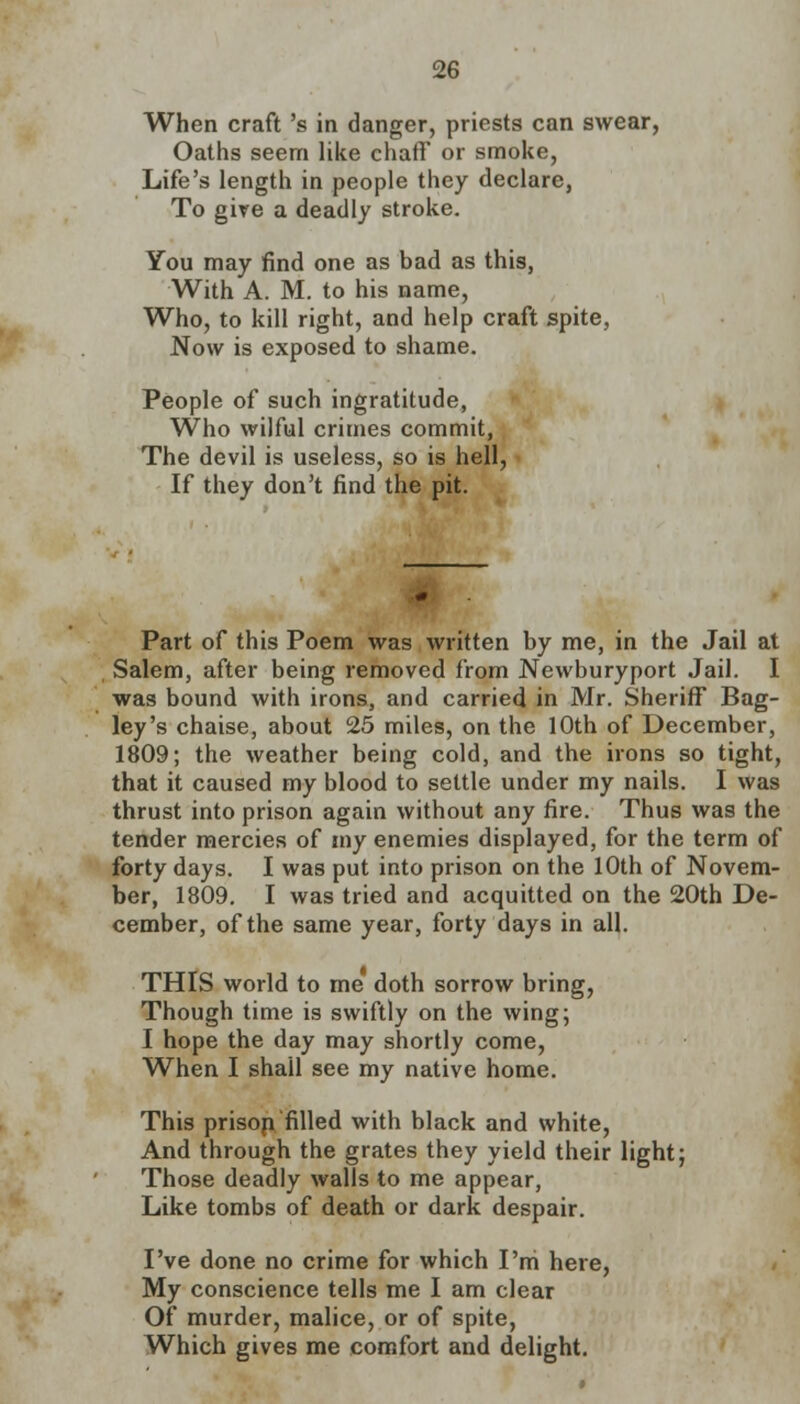 When craft 's in danger, priests can swear, Oaths seem like chaff or smoke, Life's length in people they declare, To give a deadly stroke. You may find one as bad as this, With A. M. to his name, Who, to kill right, and help craft spite, Now is exposed to shame. People of such ingratitude, Who wilful crimes commit, The devil is useless, so is hell, If they don't find the pit. Part of this Poem was written by me, in the Jail at Salem, after being removed from Newburyport Jail. I was bound with irons, and carried in Mr. Sheriff Bag- ley's chaise, about 25 miles, on the 10th of December, 1809; the weather being cold, and the irons so tight, that it caused my blood to settle under my nails. I was thrust into prison again without any fire. Thus was the tender mercies of my enemies displayed, for the term of forty days. I was put into prison on the 10th of Novem- ber, 1809. I was tried and acquitted on the 20th De- cember, of the same year, forty days in all. THIS world to me doth sorrow bring, Though time is swiftly on the wing; I hope the day may shortly come, When I shall see my native home. This prisop filled with black and white, And through the grates they yield their light; Those deadly walls to me appear, Like tombs of death or dark despair. I've done no crime for which I'm here, My conscience tells me I am clear Of murder, malice, or of spite, Which gives me comfort and delight.