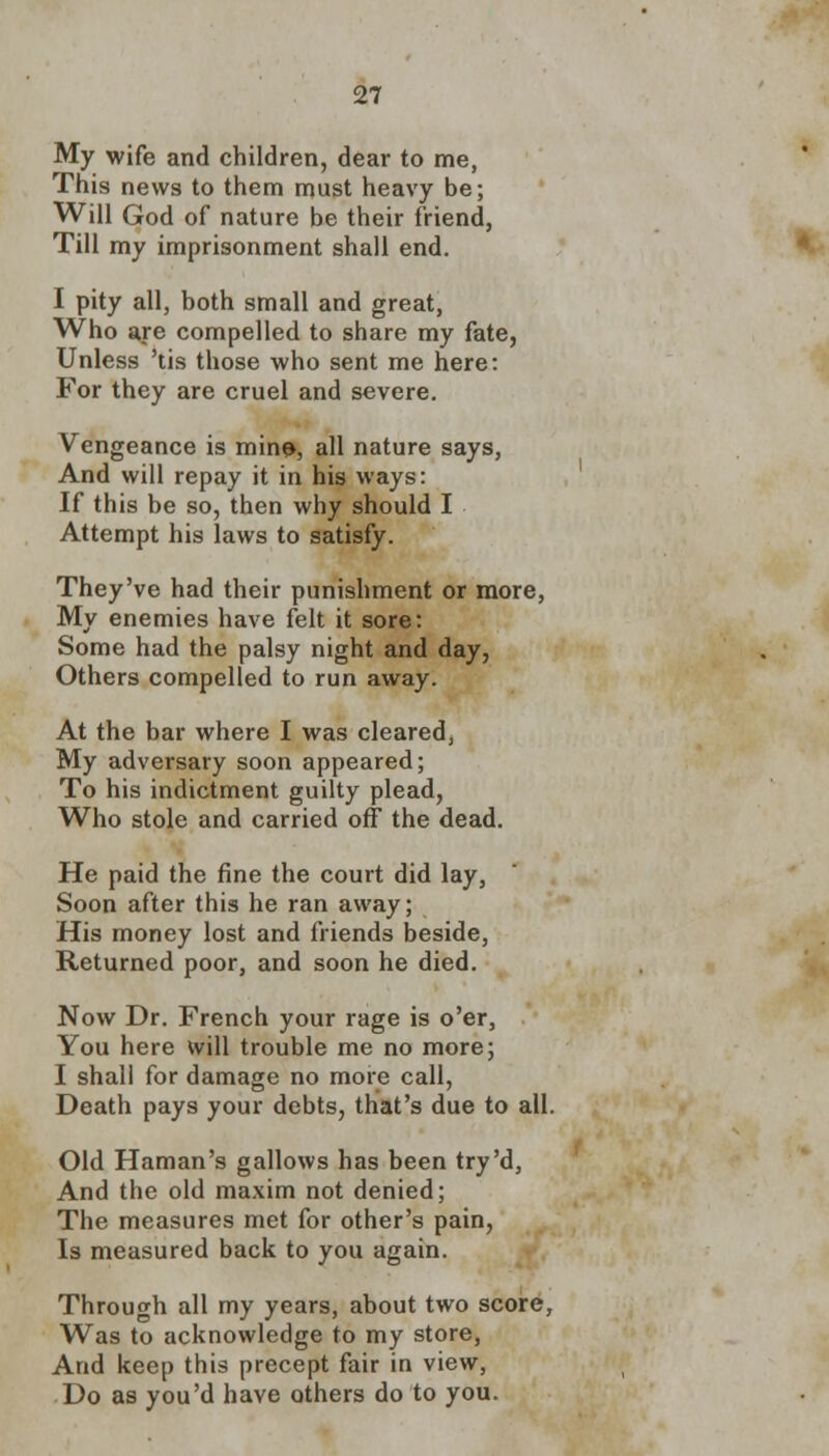 My wife and children, dear to me, This news to them must heavy be; Will God of nature be their friend, Till my imprisonment shall end. I pity all, both small and great, Who are compelled to share my fate, Unless 'tis those who sent me here: For they are cruel and severe. Vengeance is mine, all nature says, And will repay it in his ways: If this be so, then why should I Attempt his laws to satisfy. They've had their punishment or more, My enemies have felt it sore: Some had the palsy night and day, Others compelled to run away. At the bar where I was cleared, My adversary soon appeared; To his indictment guilty plead, Who stole and carried off the dead. He paid the fine the court did lay, Soon after this he ran away; His money lost and friends beside, Returned poor, and soon he died. Now Dr. French your rage is o'er, You here will trouble me no more; I shall for damage no more call, Death pays your debts, that's due to all. Old Haman's gallows has been try'd, And the old maxim not denied; The measures met for other's pain, Is measured back to you again. Through all my years, about two score, Was to acknowledge to my store, And keep this precept fair in view, Do as you'd have others do to you.