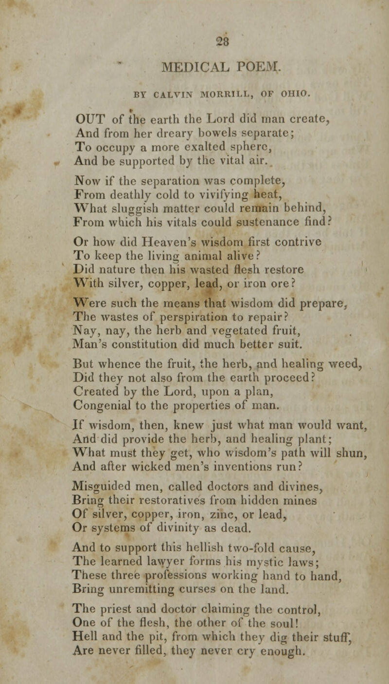 MEDICAL POEM. BY CALVIN MORRILL, OF OHIO. OUT of the earth the Lord did man create, And from her dreary bowels separate; To occupy a more exalted sphere, And be supported by the vital air. Now if the separation was complete, From deathly cold to vivifying heat, What sluggish matter could remain behind, From which his vitals could sustenance find? Or how did Heaven's wisdom first contrive To keep the living animal alive? Did nature then his wasted flesh restore With silver, copper, lead, or iron ore ? Were such the means that wisdom did prepare, The wastes of perspiration to repair? Nay, nay, the herb and vegetated fruit, Man's constitution did much better suit. But whence the fruit, the herb, and healing weed, Did they not also from the earth proceed? Created by the Lord, upon a plan, Congenial to the properties of man. If wisdom, then, knew just what man would want, And did provide the herb, and healing plant; What must they get, who wisdom's path will shun, And after wicked men's inventions run? Misguided men, called doctors and divines, Bring their restoratives from hidden mines Of silver, copper, iron, zinc, or lead, Or systems of divinity as dead. And to support this hellish two-fold cause, The learned lawyer forms his mystic laws; These three professions working hand to hand, Bring unremitting curses on the land. The priest and doctor claiming the control, One of the flesh, the other of the soul! Hell and the pit, from which they dig their stuff, Are never filled, they never cry enough.
