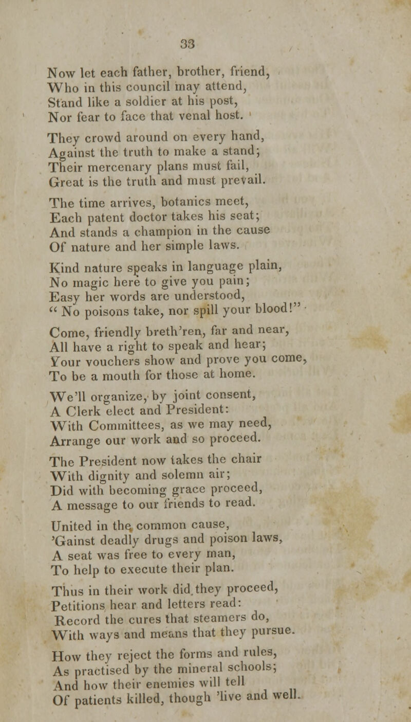 Now let each father, brother, friend, Who in this council may attend, Stand like a soldier at his post, Nor fear to face that venal host. They crowd around on every hand, Against the truth to make a stand; Their mercenary plans must fail, Great is the truth and must prevail. The time arrives, botanies meet, Each patent doctor takes his seat; And stands a champion in the cause Of nature and her simple laws. Kind nature speaks in language plain, No magic here to give you pain; Easy her words are understood,  No poisons take, nor spill your blood! Come, friendly breth'ren, far and near, All have a right to speak and hear; Your vouchers show and prove you come, To be a mouth for those at home. We'll organize, by joint consent, A Clerk elect and President: With Committees, as we may need, Arrange our work and so proceed. The President now takes the chair With dignity and solemn air; Did with becoming grace proceed, A message to our friends to read. United in the. common cause, 'Gainst deadly drugs and poison laws, A seat was free to every man, To help to execute their plan. Thus in their work did.they proceed, Petitions hear and letters read: Record the cures that steamers do, With ways and means that they pursue. How they reject the forms and rules, As practised by the mineral schools; And how their enemies will tell Of patients killed, though 'live and well.