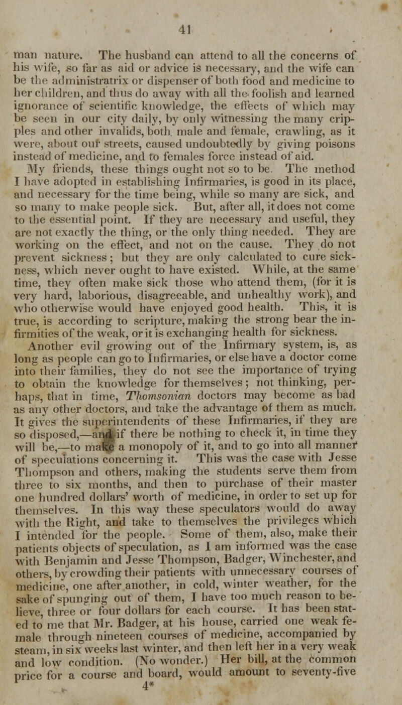 man nature. The husband can attend to all the concerns of his wife, go far as aid or advice is necessary, and the wife can be the administratrix or dispenser of both food and medicine to her children, and thus do away with all the foolish and learned ignorance of scientific, knowledge, the effects of which may be seen in our city daily, by only witnessing the many crip- ples and other invalids, both, male and female, crawling, as it were, about our streets, caused undoubtedly by giving poisons instead of medicine, and to females force instead of aid. My friends, these things ought not so to be. The method I have adopted in establishing Infirmaries, is good in its place, and necessary for the time being, while so many are sick, and so many to make people sick. But, after all, it does not come to the essential point. If they are necessary and useful, they are not exactly the thing, or the only thing needed. They are working on the effect, and not on the cause. They do not prevent sickness; but they are only calculated to cure sick- ness, which never ought to have existed. While, at the same time, they often make sick those who attend them, (for it is very hard, laborious, disagreeable, and unhealthy work), and who otherwise would have enjoyed good health. This, it is true, is according to scripture, making the strong bear the in- firmities of the weak, or it is exchanging health for sickness. Another evil growing out of the Infirmary system, is, as long as people can go to Infirmaries, or else have a doctor come into their families, they do not see the importance of trying to obtain the knowledge for themselves ; not thinking, per- haps, that in time, Thomsonian doctors may become as had as any other doctors, and take the advantage of them as much. It gives the superintendents of these Infirmaries, if they are so disposed,—anJWf there be nothing to check it, in time they wj]l he,—to ma^| a monopoly of it, and to go into all manner of speculations concerning it. This was the case with Jesse Thompson and others, making the students serve them from three to six months, and then to purchase of their master one hundred dollars' worth of medicine, in order to set up for themselves. In this way these speculators would do away With the Right, and take to themselves the privileges which I intended for the people. Some of them, also, make their patients objects of speculation, as I am informed was the case With Benjamin and Jesse Thompson, Badger, Winchester, and others, by crowding their patients with unnecessary courses of medicine, one after another, in cold, winter weather, for the sake of spunging out of them, I have too much reason to be- lieve, three or four dollars for each course. It has been stat- ed to me that Mr. Badger, at his house, carried one weak fe- male through nineteen courses of medicine, accompanied by steam, in six weeks last winter, and then left her in a very weak and low condition. (No wonder.) Her bill, at the common price for a course and board, would amount to seventy-five 4*