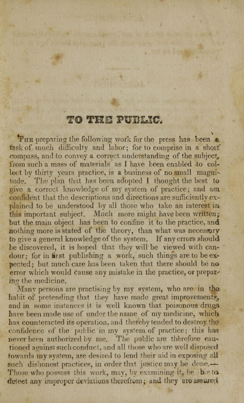 TO THIS PUBLIC, *Fhk preparing the following work for the press has been «. task of much difficulty and labor; for 1o comprise in a short' compass, and to convey a correct understanding of the subject, liom such a mass of materials as I have been enabled to col- lect by thirly years practice, is a business of no small magni- tude. The plan that has been adopted I thought the best to give a correct knowledge of my system of practice; and am confident that the descriptions and directions are sufficiently ex- plained to be understood by all those who take an interest in this important subject. Much more might have been written; but the main object has been to confine it to the practice, and nothing more is stated of the theory, than what was necessary to give a general knowledge of the system. If any errors should be discovered, it is hoped that they will be viewed with can- dour; for in first publishing a work, such things are to be ex- pected; but much care has been taken that there should be no error which would Cause any mistake in the practice, or prepare ing the medicine. Many persons are practising by my system, who are in the. habit of pretending that they have made great improvements, and in some instances it is well known that poisonous drugs have been made use of under the name of my medicine, which has counteracted its operation, and thereby tended to destroy 'he confidence of the public in my system of practice; this lias never been authorized by me. The public are therefore cau-< tioned against such conduct, and all those who are well disposed towards my system, are desired to lend their aid in exposing all sue}) dishonest practices, in order that justice may be done.— Those who possess this work, m-iy, by examining it, be b.^ta detect any improper deviations therefrom; and they are ass wed