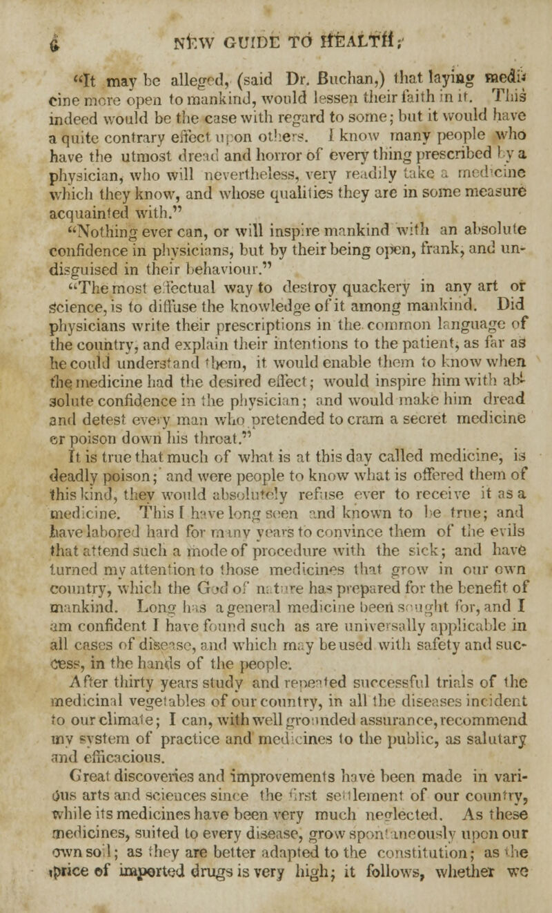 It maybe alleged, (said Dr. fiuchan,) that laying medi* cine more open to mankind, would lessen their i'aith in it. This indeed would be the case with regard to some; but it would have a quite contrary effect upon others. 1 know many people who have the utmost dread and horror of every thing prescribed by a physician, who will nevertheless, very readily take a medicine winch they know, and whose qualilies they are in some measure acquainted with. Nothing ever can, or will inspire mankind with an absolute confidence in physicians, but by their being open, frank, and un- disguised in their behaviour. The most effectual way to destroy quackery in any art or Science, is to diffuse the knowledge of it among mankind. Did physicians write their prescriptions in the common language of the country, and explain their intentions to the patient, as far as he could understand them, it would enable them to know when the medicine had the desired effect; would inspire him with ab- solute confidence in the physician; and would make him dread and detest every man who pretended to cram a secret medicine er poison down his threat. It is true that much of what is at this day called medicine, is deadly poison; and were people to know what is offered them of this kind, they would absolutely refuse ever to receive it as a medicine. This I have long seen and known to he true; and have labored hard for many years to convince them of tiie evils that attend such a mode of procedure with the sick; and have turned my attention to those medicines that grow in our own country, which the God of n: tute ha* prepared for the benefit of mankind. Lon<j has ageneral medicine beerisougbt for, and I am confident I have found such as are universally applicable in all cases of disease, and which may be used with safety and suc- cess, in the hands of the people. After thirty years study and repeated successful trials of the medicinal vegetables of our country, in all the diseases incident to our climate; I can, with well grounded assurance, recommend my system of practice and medicines to the public, as salutary and efficacious. Creat discoveries and improvements have been made in vari- ous arts and sciences since ihe first settlement of our country, while its medicines have been very much neglected. As these medicines, suited to every disease, grow spontaneously upon our own soil; as they are better adapted to the constitution; as the jprice ©f imported drugs is very high; it follows, whether we