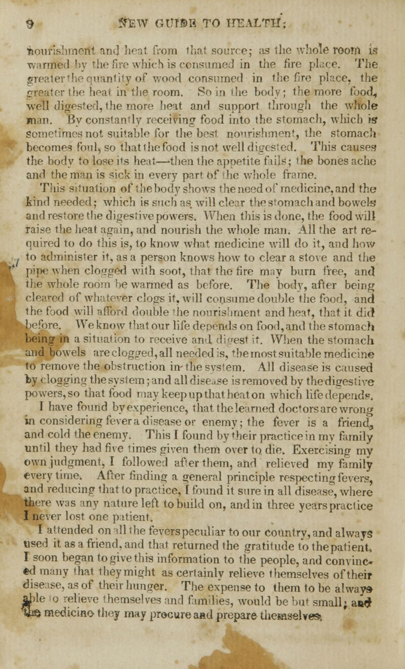 9 ShBW GtTrBB TO HEALTH; nourishment and heat from thai source; as the whole room is warmed by the fire which is consumed in the fire place. The greater the quantity of wood consumed in the fire place, the greater the heat in*the.room. So in the body; the more food, well digested, the more beat and support through the whole man. By constantly receiving food into the stomach, which is sometimes not suitable for 1 he host nourishment, the stomach becomes foul, so thatthefood is not well digested. This causes the body to lose its heat—then the appetite fills; the bones ache and the man is sick in every part of Lhe whole frame. This situation of the body shows the need of medicine, and the kind needed; which is such as. will clear the stomach and bowels and restore the digestive powers. When tins is done, the food will raise the heat again, and nourish the whole man. All the art re- quired to do this is, to know what medicine will do it, and how .. to administer it, as a person knows how to clear a stove and the pipe when clogged with soot, that the fire may burn free, and the whole room be warmed as before. The body, after being cleared of whatever clops it, will consume double the food, and the food will afford double the nourishment and heat, that it did before. We know that our life depends on food, and the stomach being in a situation to receive and digest it. When the stomach and bowels are clogged, all needed is, the most suitable medicine to remove the obstruction in-thesvstem. All disease is caused by clogging the system; and all disease is removed by the digestive powers, so that food may keep up that heat on which life depends. I have found by experience, that the learned doctors are wrong in considering fever a disease or enemy; the fever is a friend, and cold the enemy. This I found by their practice in my family until they had five times given them over to. die. Exercising my own judgment, I followed after them, and relieved my family every time. After finding a general principle respecting fevers, and reducing that to practice, I found it sure in all disease, where there was any nature left to build on, and in three years practice I never lost one patient. I attended on all the fevers peculiar to our country, and always used it as a friend, and that returned the gratitude to the patient, I soon began to give this information to the people, and convinc- ed many that they might as certainly relieve themselves of their disease, as of their hunger. The expense to them to be always jlble o relieve themselves and families, would be but small; aad %& medicine they may procure aad prepare themselves*