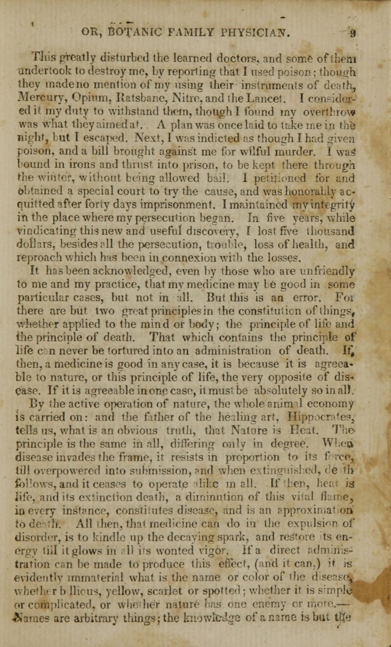 This greatly disturbed (he learned doctors, and some of them undertook to destroy me, by reporting that I used poison; though they made no mention of my using their instruments of death. Mercury, Opium, Ratsbane, Nitre, and the Lancet. I consider- ed it my duty to withstand them, though I found my overthrow was what they aimed a'. A plan was once had to take me in the night, hut I escaped. Next, 1 was indicted as though I had given poison, and a bill brought against me for wilful murder. I was bound in irons and thrust, into prison, to be kept there through the winter, without being allowed bad. I petitioned for and obtained a special court to try the cause, and was honorably ac- quitted after forty days imprisonment. I maintained my integrity in the place where my persecution began. In five years, while vindicating this new and useful discovery, I lost five thousand dollars, besides all the persecution, trouble, loss of health, and reproach which has been in connexion with the losses. It has been acknowledged, even by those who are unfriendly to me and my practice, that my medicine may he good in some particular cases, but not in all. But this is an error. For there are but two great principles in the constitution of things, whether applied to the mind or body; the principle of life and the principle of death. That which contains the principle of life c:n never be tortured into an administration of death. If# then, a medicine is good in any case, it is because it is agreea- ble to nature, or this principle of life, the very opposite of dis- ease. If it is agreeable inone case, it must be absolutely so in all. By the active operation of nature, the whole animal economy is carried on: and the father of the healing art, Hippocrates^ tells us, what is an obvious truth, that Nature is ITeixt. The principle is the same in all, differing only in degree. When disease invades the frame, it resists in proportion to its force, till overpowered into submission, and when extinguished, <'e ill follows, and it ceases to operate alike mall. If then, he; is life, audits extinction death, a diminution of this vital flumey in every instance, cOris'titutes disease, and is an approximation^ tode :h. AH then, that medicine can do in the expulsion of disorder, is to kindle up the decaying spark, and restore ts en- ergy till itglows in .11 its wonted vigor. If a direct adrn tration can be made to produce this effect, (and it can.) it is evidently immaterial what is the name or color of the d seas i r b Uious, yellow, scarlet or spotted ; whether it is s:mpl or complicated, or whether nature has one enemy or more Barnes are arbitrary things; the knowledge of a name is but tlte M