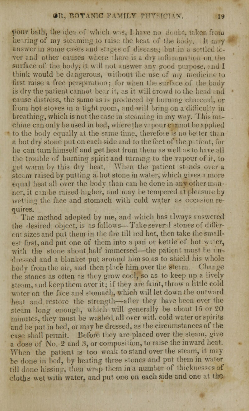 vour bath, the idea of wn ch w is, 1 have no ken from he ling of my steaming to raise the heat of the body. It m y answer in some cases and stages of disease*; hut in ;. settled .<.- ver and other causes where mere is a dry inii.-11,111 a! < d on the surface oi' the body, it will not answer any pood purpose, -.-nd I think would he dangerous, without the use of my medicine to first raise a free perspiration; for when the surface of the body is dry the patient cannot bear it, as it will crowd to the head nil cause distress, the same as is produced by burning- charcoal, or from hot stoves in a tight room, and will bring on a difficulty m breathing, which is not the case in steaming in my way. '1 his ma- chine can only be used iri bed, where the v: pourc nnot 1 e applied t;j the body equally at the same time, therefoie is no better th< n a hot dry stone put on each side and to the feet of the p .vient, for he can turn himself and get heat from them as well as to have ;<ll the trouble of burning spirit and turning to the vapour of ir, to get warm by this dry heat. When the patient stands over a steam raised by putting a hot stone in water, which gives i more equal heat all over the body than can be clone in any other in in- ner, it can be raised higher, and may be tempered at pie. sure by wetting the face and stomach with cold water as occasion re- quires. The method adopted by me, and which has always answered the desired object, is as follows—Take several stones of dil erit sizes and put them in the fire till red hot, then take the small- est first, and put one of them into a pan or kettle of hot v\ tier, with the stone about half immersed—the patient must 1 e i n-> dressed and a blanket put around him so as to shield his whole body from the air, and then place him over the stc; m. Change the stones as often as they grow cool, so as to keep up a lively steam, and keep them over it; if they are faint, throw a little cold water on the face and stomach,, which will let down the outward heat and restore the strength—after ihey have been over the m long enough, which will generally he about 15 or 20 minutes, they must be washed, all over with cold water or spirits and be put in bed, or may be dressed, as the circumstances of I he case shall permit. Before they are placed over the steam, give a dose of No. 2 and 3, or composition, to raise the inward heat. When the patient is too weak to stand over the steam, it may be done in bed, by heating three stones and put them in water till done hissing, then wrap them in a number of thicknesses of cloths wet with water, and put one on each side and one at the