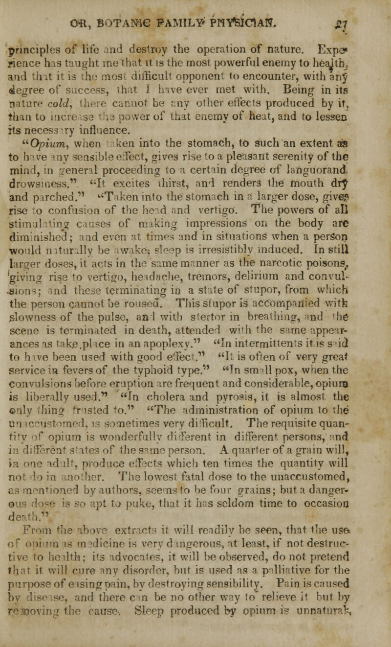 Oft, BOTANIC FAMILY' PI'lVfelCUN, ,2J principles of life and destroy the operation of nature. Expo* rience has taught me that it is the most powerful enemy to health, and tint it is the mos; difficult opponent to encounter, with anj degree of success, ihat 1 have ever met with. Being in its nature cold, there cannot be any other effects produced by it, than to increase ths power of that enemy of heat, and to lessen itsnecess'ry influence. Opium, when ken into the stomach, to such an extent, as to have any sensible effect, gives rise to a pleasant serenity of the mind, in general proceeding to a certain degree of languorand drowsiness. It excites lhirst, and renders the mouth dry and p (relied.' Taken into the stomach in n larger dose, give? rise vo confusion of the head and vertigo. The powers of all stimulating causes of miking impressions on the body are diminished; and even at times and in situations when a person would naturally be awake; sleep is irresistibly induced. In still larger doses, it acrs in the same manner as the narcotic poisons, 'giving rise to vertigo, headache, tremors, delirium and convul- sion-;; md the3e terminating io a state of stupor, from which the person cannot be roused. This stupor is accompanied with slowness of the pulse, ani with stertor in breathing, md 'he scene is terminated in death, attended wiih the same appear- ances as take.pl vce in an apoplexy. In intermittents it is said to hive been used with good effect.'1 It is often of very great Service in fevers of the typhoid type. In small pox, when the Convulsions before eruption ire frequent and considerable, opium is liberally used. In cholera and pyrosis, it is almost the ©nly thing trusted to. The administration of opium to the U'i iccustomed, is sometimes very difficult. The requisite quan- tity of opium is wonderfully different in different persons, and in different states of the same person. A quarter of a grain will, ta one ad lit, produce effects which ten times the quantity will not lo in another. TIig lowest fatal dose to the unaccustomed, as mentioned by authors, see us to he four grains; but a danger- rae is so apt tj puke, that it has seldom time to occasion i. From the above extracts if will readily he seen, that the us& of opium is medicine is very dangerous, at least, if not destruc- tive fo health; its advocales, it will be observed, do not pretend that it will cure any disorder, but is used as a palliative for the purpose of eisingpain, by destroying sensibility. Pain is caused bv disease, and there cm be no other way fo relieve if but by respoving the cause. Sleep produced by opium is unnaturaK