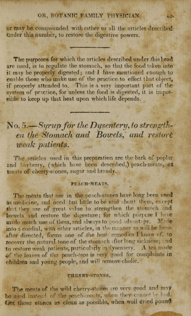 or may be compounded with either or all the articles described (aider this number, to restore the digestive powers. The purposes for which the orticles described under this head are used, is to regulate the stomach, so that the food taker into it may be properly digested; and I have mentioned enough to enable those who make use of the practice to effect that object, if properly attended to. This is a very important part of the system of practice, for unless the food is digested, it is impos- sible to keep up that heat upon which life depends. No. 5.—Syrup for the Dysentery, to strength- en the Stomach and Bowels, and restort weak patients. The articles used in this preparation are the bark of poplar and bayberry, (vhich have been described.) peach-meats, OS meats of cherry-si ones, sugar and brandy. 1>EACH-MEATS. The meats that are in the peach-stones have long been used as medicine, and need but little to be said bout them, except tfv t they are of (Treat value to strengthen the stomach and bowels and restore the digesture; for which purpose I h. ve made much use of them, and always to 200 I dv int ge. Mad* into a cordial, with other articles, in the manner as will be here- after directed, forms one of the best remedies I know of, to recover the natural tone of the stomach ifter long sickness; nd to restore weak patients, particularly iadysentery. A tea made of the leaves of tho peach-tree is very wood for complaints in children and young people, and will remove cholic. CHERRY-STONES. The meats of the wild cherry-stones re very erood and may be used instead of the peach-meatsr, when they 1 ■' - d. Get these stones as clean as possible, when well dried poun5