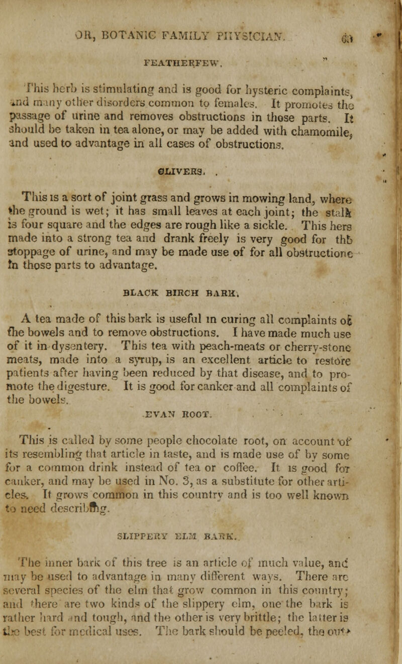 FEATHERFEW, This herb is stimulating and is good for hysteric complaint^ *nd many other disorders common to females. It promoted the passage of urine and removes obstructions in those parts. It should be taken in tea alone, or may be added with chamomile, and used to advantage in all cases of obstructions. ©livers, . This is a sort of joint grass and grows in mowing land, where *he ground is wet; it has small leaves at each joint; the stalk is four square and the edges are rough like a sickle. This hers made into a strong tea and drank freely is very good for thb stoppage of urine, and may be made use of for all obstructionc tn those parts to advantage. BLACK BIRCH BARK. A tea made of this bark is useful m curing all complaints oE flie bowels and to remove obstructions. I have made much use of it in dysentery. This tea with peach-meats or cherry-stone meats, made into a syrup, is an excellent article to restore patients after having been reduced by that disease, and to pro- mote the digesture. It is good for canker and all complaints of the bowels. EVAN ROOT. This is called by some people chocolate root, on account x»f its resembling that article in taste, and is made use of by some for a common drink instead of tea or coffee. It. is good foT canker, and may be used in No. 3, as a substitute for otber arti- cles. It jjrows common in this country and is too well known to need describing. SLIPPERY ELM BARK.. The inner bark of this tree is an article of much value, and may be used to advantage in many different ways. There arc several species of the elm that grow common in this country; and there'are two kind? of the slippery elm, one the bark is rather hard -nd tough, and the other is very brittle; the latter is >est for medical uses. The bark should be peeled, the otft>