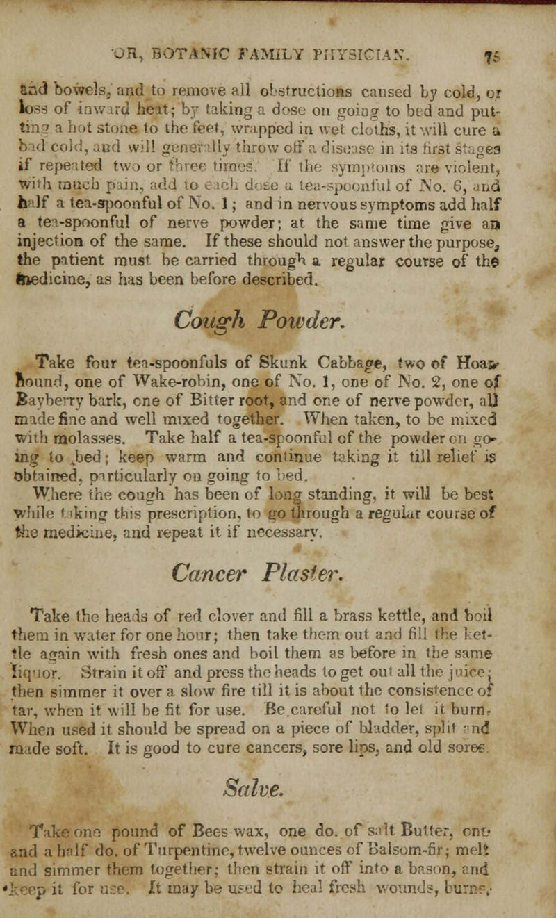 and bowels, and to remove all obstructions caused by cold, or loss of inward heat; by taking a dose on going to bed and put- tin? a hot stone to tbe ieet^ wrapped in wet cloths, it will cure a bad cold, and will generally throw off a disease in its first stages if repeated two or ftiree thnes. If the symptoms are violent, with much pain, add to < ich d< se a tea-spoonful of No. 6, and h 'If a tea-spoonful of No. 1; and in nervous symptoms add half a tea-spoonful of nerve powder; at the same time give an injection of the same. If these should not answer the purpose, the patient must be carried through a regular course of the Ifcedicine, as has been before described. Cough Powder. Take four tea-spoonfuls of Skunk Cabbage, two of Hoair Round, one of Wake-robin, one of No. 1, one of No. 2, one of Bayberry bark, one of Bitter root, and one of nerve powder, all made fine and well mixed together. When taken, to be mixed with molasses. Take half a tea-spoonful of the powder on go- ing to Jbed; keep warm and continue taking it till relief is obtained, particularly on going to bed. Where the couffh has been of long standing, it will be best while t iking this prescription, to jjo through a regular course of the medicine, and repeat it if necessary. Cancer Plaster. Take the heads of red clover and fill a brass kettle, and boil them in water for one hour; then take them out and fill the ket- tle acrain with fresh ones and boil them as before in the same liquor. Strain it off and press the heads toget out all the j nice: then simmer it over a slow fire till it is about the consistence 01 tar, when it will be fit for use. Be.careful not to let it burn- When used it should be spread on a piece of bladder, split ? nd made soft. It is good to cure cancers, sore lips, and old sores Salve. Take one pound of Bees wax, one do. of salt Butter, om> and a half do. of Turpentine, twelve ounces of Balsom-fir; melt and simmer them together; then strain it off into a bason, and it for u.:e. It may be u.-ed to hca! fresh wound?, burrnv