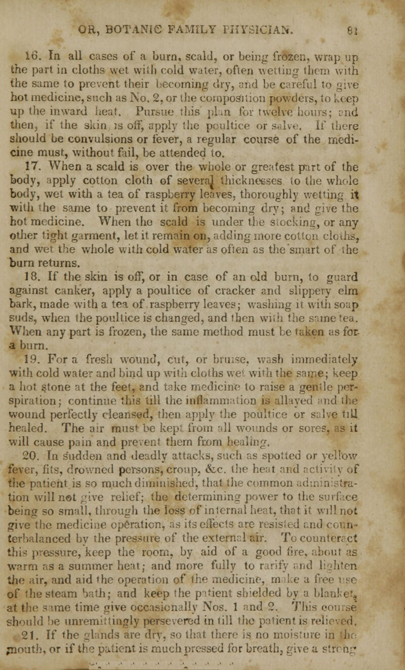 16. In all cases of a burn, scald, or being frozen, wrap up the part in cloths wet with cold water, often wetting them with the same to prevent their becoming dry, and be careful to give hot medicine, such as No. 2, or the composition powders, to keep up the inward heat. Pursue this plan for twelve hours; and then., if the skin is off, apply the poultice or salve, li there should be convulsions or fever, a regular course of the medi- cine must, without fail, be attended to. 17. When a scald is over the whole or greatest part of the body, apply cotton cloth of severaj thicknesses to the whole body, wet with a tea of raspberry leaves, thoroughly wetting it with the same to prevent it from becoming dry; and give the hot medicine. When the scald is under the stocking, or any other tight garment, let it remain on, adding more cotton cloths, and wet the whole with cold water as often as die smart of the burn returns. 18. If the skin is off, or in case of an old burn, to guard against canker, apply a poultice of cracker and slippery elm bark, made with a tea of raspberry leaves; washing it with soap suds, when the poultice is changed, and then with the same tea. When any part is frozen, the same method must he taken as for- a burn. 19. For a fresh wound, cut, or bruise, wash immediately with cold water and bind up with cloths wet with the same; keep a hot s,tone at the feet, and take medicine to raise a gentle per- spiration; continue this till the inflammation is allayed and the wound perfectly cleansed, then apply the poultice or salve till healed. The air must be kepi from all wounds or sores, as it will cause pain and prevent them from healing. 20. In sudden and deadly attacks, such as spotted or yellow fever, fits, drowned persons, croup, &c. the heat and activity of the patient is so much diminished, that the common administra- tion will not give relief; the determining power to the surface being so small, through the loss of internal heat, that it will not give the medicine operation, as its effects are resisted i;nd coun- terbalanced bv the pressure of the external air. To counteract this pressure, keep the room, by aid of a good tire, about as warm as a summer heat; and more fully to rarify and lighten the air, and aid the operation of the medicine, m I e a free use of the steam bath; and keep the patient shielded by a blanket, at the s ime time give occasionally Nos. 1 and 2. Th should be unremittingly persevered in till the patient is relieved. 21. If the glands are dry, so that there is no moisture in (lie jnoutb, or if the patient is much pressed for breath, give a stfohg