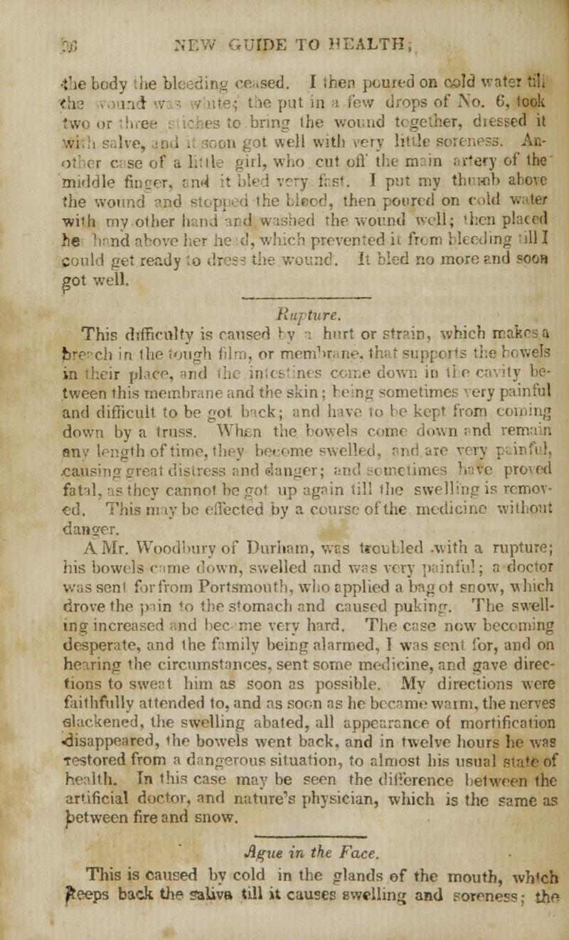 the body the bleeding ceased. I then poured on cold water till <h3 round w chitle^ the put in. a.few drops of No. 6, took two or three iches to bring the wound together, dressed it on got well with very little soreness. All- ot er case of a little girl, who cut oft' the main artery of the middle finger, and it bled very fast. I put my thumb above the wound and stopped the bleed, then poured on cold water with my.other hand and washed the wound well; then placed he hand above her head, which prevented ii from bleeding ill I could get ready to dress the wound'. It bled no more and soon got well. Rupture. This difficulty is caused by a hurt or strain, which makes, a breach in the lough film, or membrane, ths t supports the bowels eir plaCe, and nes come down ii) the cavity be- tween this membrane and the skin; being sometimes very painful and difficult to be got. back; and hue to be kept from coining down by a truss. When the bowels come down and remain any length of time, they become swelled, and are very pair .causing great distress and danger; and eometimes have proved fatal, as they cannot be got up again till the swelling is remov- ed. This may be effected by a course of the medicine without danger. A Mr. Woodbury of Durham, vvr.s troubled .with a rupture; his bowels came down, swelled and was very painful; a doctor was senl forfrora Portsmouth, who applied a bag ot snow, which drove the pain to the stomach and caused puking. The swell- ing increased and bee me very hard. The case now becoming desperate, and the family being alarmed, I was sent for, and on hearing the circumstances, sent some medicine, and gave direc- tions to sweat him as soon as possible. My directions were faithfully attended to, and as soon as he became warm, the nerves slackened, the swelling abated, all appearance of mortification ^disappeared, the bowels went back, and in twelve hours he was restored from a dangerous situation, to almost his usual slate of health. In this case may be seen the difference between the artificial doctor, and nature's physician, which is the same as jbetween fire and snow. Ague in the Face. This is caused by cold in the glands of the mouth, wh'ch ^reeps back the saliva till it causes swelling and .soreness; tho