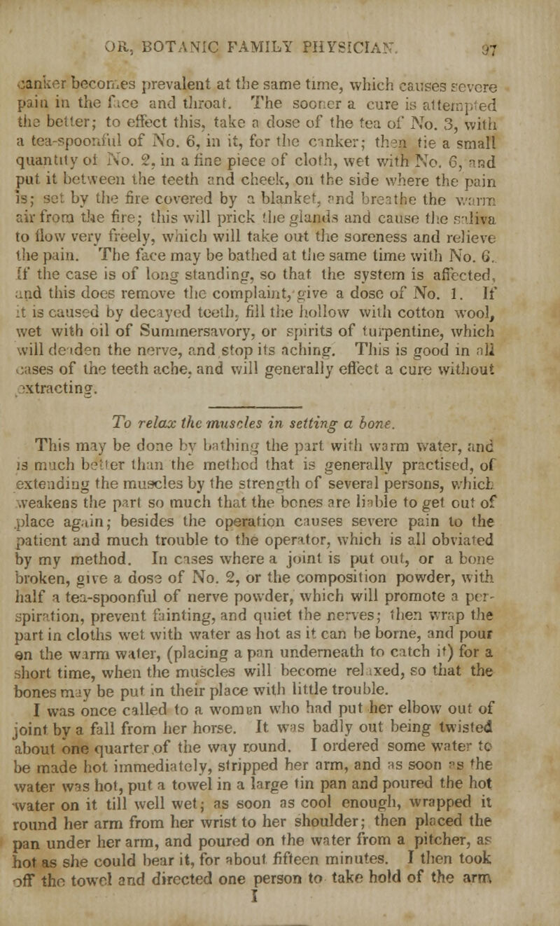 qanker becomes prevalent at the same time, which causes revere paiu in the fice and throat. The sooner a cure is attempted the better; to effect this, take a dose of the tea of No. 3, with a tea-spoonful of No. 6, in it, for the canker; then tie a small quantity ot No. 2, in a fine piece of cloth, wet with No. 6, -nd put it between the teeth and cheek, on the side where the pain is; set by the fire covered by a blanket, and breathe the warm air from the fire; this will prick the glands and cause the saliwa to How very freely, which will take out the soreness and relieve the pain. The face may be bathed at the same time with No. 6. If the case is of long standing, so that the system is affected, and this does remove the complaint, give a dose of No. 1. If :t is caused by decayed teeth, fill the hollow with cotton wool, wet with oil of Summersavory, or spirits of turpentine, which will deaden the nerve, and stop its aching. This is good in nil oases of the teeth ache, and will generally effect a cure without extracting. To relax the muscles in setting a bone. This may be done by bathing the part with W3rm water, and js much better than the method that is generally practised, of extending the muscles by the strength of several persons, which weakens the part so much that the bones are liable to get out of place again; besides the operation onuses severe pain to the patient and much trouble to the operator, which is all obviated by my method. In cases where a joint is put out, or a bone broken, give a dose of No. 2, or the composition powder, with half a tea-spoonful of nerve powder, which will promote a per- spiration, prevent fainting, and quiet the nerves; then wrap the part in cloths wet with water as hot as it can be borne, and pour en the warm water, (placing a pan underneath to catch it) for a short time, when the muscles will become relaxed, so that the bones m-jy be put in their place with little trouble. I was once called to a women who had put her elbow out of joint by a fall from her horse. It was badly out being twisted about one quarter of the way round. I ordered some water to be made hot immediately, stripped her arm, and as soon aS 'he water was hot, put a towel in a large tin pan and poured the hot water on it till well wet; as soon as cool enough, wrapped it round her arm from her wrist to her shoulder; then placed the pan under her arm, and poured on the water from a pitcher, as hot as she could bear it, for about fifteen minutes. I then took off the towel and directed one person to take hold of the arm I