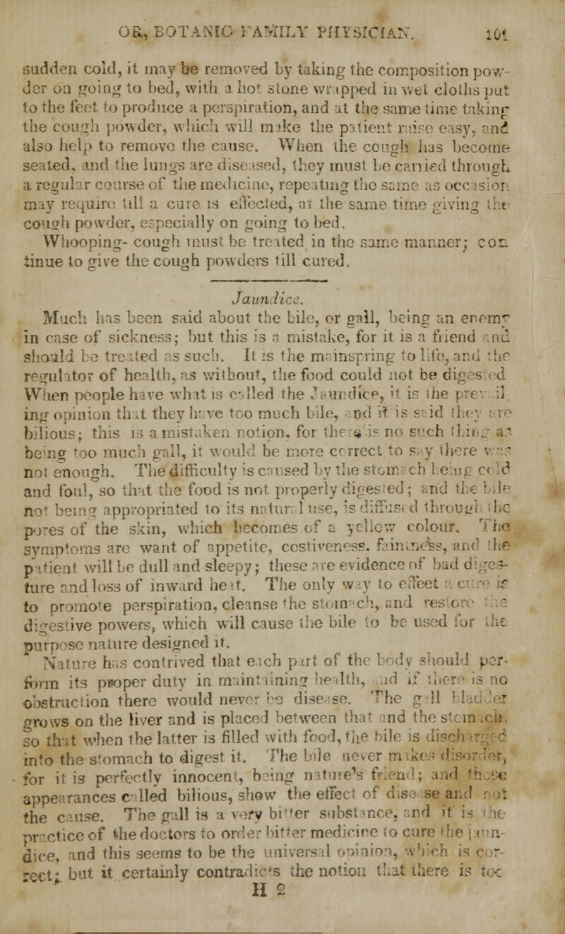 sudden cold, it may be removed by taking the composition pow dcr on going to bed, with a hot stone vvr ipped in wet cloths put to the feet to produce a perspiration, and at the same time taking the cough powder, which will make the patient raise easy, and also help to remove the cause. When the cough has becoftie seated, and the lungs are diseased, they must be carried through a regular course of the medicine, repeating the same as occasion may require till a cure is effected, ar the same time giving ;ht cough powder, especially on going to bed. Whooping- cough must be treated in the same manner; cor. iinue to give the cough powders till cured. Jaundice. Much has been said about the bile, or gall, being an enem^ in case of sickness; but this is a mistake, for it is a friend should be tre ited as such. It is the mainspring to lite, and the regulator of health, as without, the food could not be diges d When people have whit is called the Jaundice, it in the pre il ing opinion th it they have too much bile, and it is si id lh< bilious; this is a mistaken notion, for there is no such thing a:1. beino too much gall, it would be more correct to say there not enough. The difficulty ;s cruised by the svom oh 1 eing c< Id and foul, so that the food is not properly digested ; and th« no* being appropriated to its natun 1 use, :s diffusi d througl I he pores of the skin, which becomes of a yellow colour, symptoms arc want of appetite, costiveness, fainmefes, and ihe patient will be dull and sleepy; these are evidence of bad d ture and loss of inward heat. The only way to effeet to promote perspiration, cjeanse the stomach, and reston digestive powers, which will cause the bile to be used for purpose nature designed it. Nature has contrived that each part of the body should per- form its proper duty in maintaining health, ad if ther is to obstruction there would never be disease. 'rhc g 11 ' !•■ grows on the liver and is placed between that and the stem so that when the latter is filled with food, the bile is dii into the stomach to digest it. The bile never makes disc for it is perfectly innocent, being nature's friend; and ' appearances called bilious, show the effect of dise se and the cause. The gall is a very bitter substance, and it is practice of t-hedoctors to order bitter medicare to cure die j mn dice, and this seems to be the universal opinion, which is cct- but it certainly contradicts the notion that there is toe H £