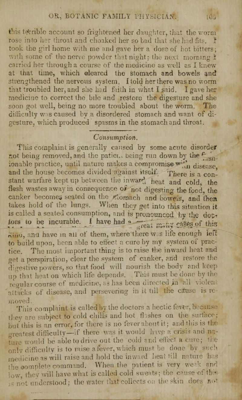 OR, BOTANIC FAMILi [Ajf. > ; able account so frightened her daughter, that the worm rose into ii?i- throat and choaked her so bad that she 3: td took the girl home with me and gave her a dose of hot bitters; ■me of the nerve powder that night; the next morning 1 I her through a course of the medicine as well as I knew at that time, which cleared the stomach and bowels and strengthened the nervous system, {told her there was no worm that 'roubled her, and she hi d faith in what I said. I gave her medicine to correct the bile and restore the digesture and she soon got well, being no more troubled about Iheworm. The difficulty was caused by .a disordered stomach and want of di- gesture, which produced spasms in the stomach and throat. Consumption. This complaint is generally caused by some acute disorder not being removed, and the patiei., being run down by the £ ft_ ionable practice, until nature makes a compromised*^ disease and the house becomes divided against itself. There is a con- stant warfare kept up between the inwar-J fceat ari({ coj,j fag flesh wastes away in consequence o* not digesting the food, the canker becomes seated on the yfibmbch and bowels, and then takes hold of the lungs. When they get into this situation it is called a seated consumption, and is pronounced by the doc-> tors to be incurable. I have had * •— ' .,,, ro8Ac,»f ih^ ...,. • - ■- .^reat lilaaj ~:lbt:;ul -'-'■-» rimu, ana have in all of them, where there w s life enough left to build upon, been able to effect a cure by my system of prac- tice. The most important thing is to raise the inward boat and get a perspiration, clear the system of canker, and restore the digestive powers, so that food will nourish the body and keep that heal on which life depends. This must be done by the idar course of medicine, ■ 3 bus been directed jri all vi< bks of disease, and persevering in it till the c;ruse is re id. This complaiat is called by the doctors a hectic fever, 1 they are subject to cold chills and hot flashes on the surface; but this is an error, for there is no fever about if; and this is the itest difficulty—if there was it would li is and na- , ! be able to drive out the cold and effect a < onlv difficulty is to raise afever, which must be clone by i icine as will raise and; hold the inward heat till nature has ;ommand. When the patient is very weak and low they will have what is called cold sweats; the cau stood; the water that collects on the skin d«