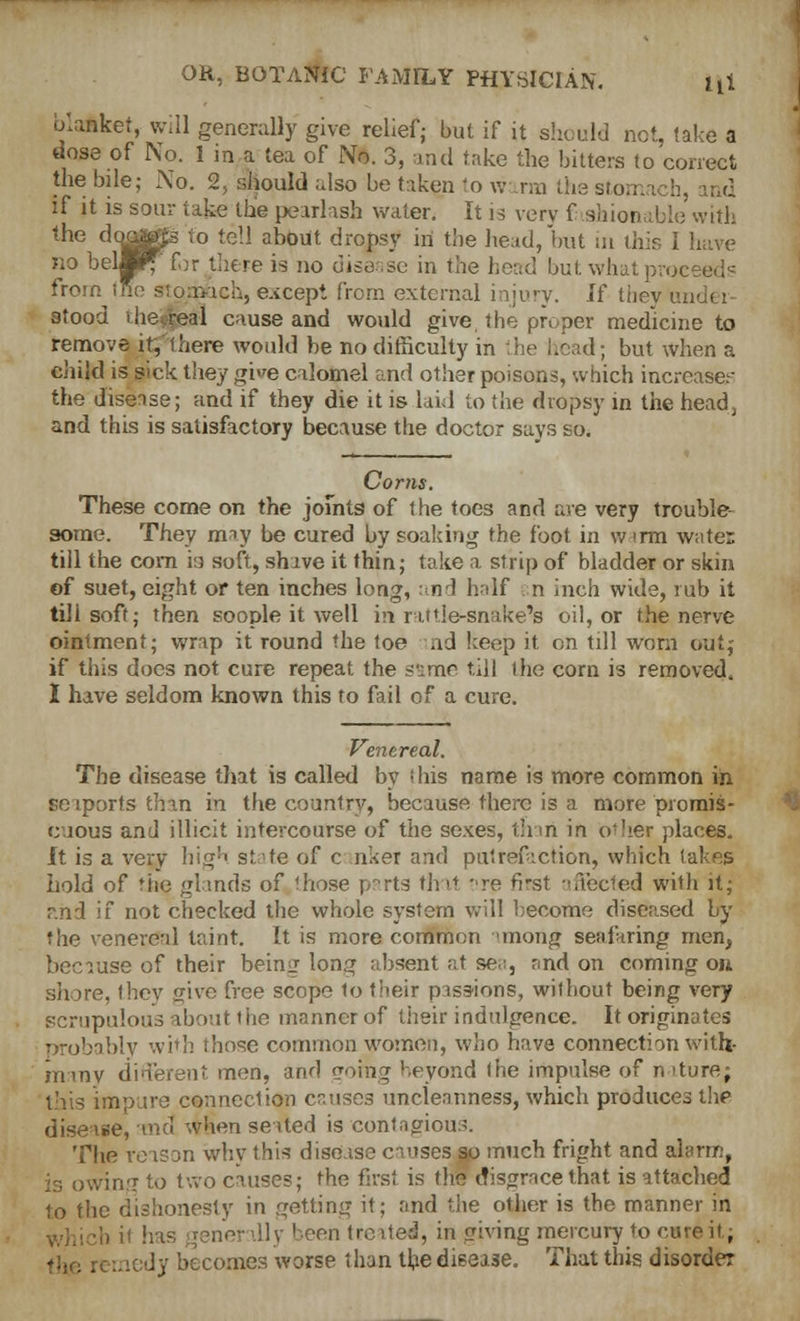 blanket, will generally give relief; but if it should not, take a dose of No. 1 m a tea of No. 3, and take the bitters to correct the bile; No. 2, should also be taken to warm the stomach, rod if it is sour take the pearlaab water. It is very f shionable with the doo^s to tell about dropsy in the head, but in this I have no bellif for there is no disease in the head but what proceeds from trie stomach, except from external injury. If they under- stood vheoreal cause and would give, the proper medicine to remove it,'there would be no difficulty in the head; but when a child is sick they give calomel and other poisons, which increases the disease; and if they die it is laid to the dropsy in the head, and this is satisfactory because the doctor says so. Corns. These come on the joints of the toes and are very trouble- some. They may be cured by soaking the foot in warm water till the com is soft, shave it thin; take a strip of bladder or skin of suet, eight or ten inches long, and half . n inch wide, rub it till soft; then soople it well in rattle-snake's oil, or the nerve ointment; wrap it round the toe aid keep it on till worn out, if this does not cure repeat the same till the corn is removed, I have seldom known this to fail of a cure. Venereal. The disease that is called by 'bis name is more common in. seaports than m the country, because there is a more promis- cuous and illicit intercourse of the sexes, than in other places. It is a very high state of c nkei and putrefaction, which takes hold of the glands of 'hose n~rts that pre first affected with it; and if not checked the whole system will become diseased by the venereal taint. It is more common <mong seafaring men, because of their being long absent at sea, and on coming on shore, they give free scope to their passions, without being very scrupulous about the manner of their indulgence. It originates probably with those common women, who have connection with- in my different men, and going beyond (he impulse of nature; this impure connection cruises unclennness, which produces the disease, and when seated is contagious. The reason why this disease causes so much fright and alarm, vin.'T to two causes; the first is the disgrace that is attached to the dishonesty in getting if; rind the other is the manner in 11 y been treated, in giving mercury to cure it; ly becomes worse than the disease. That this disorder