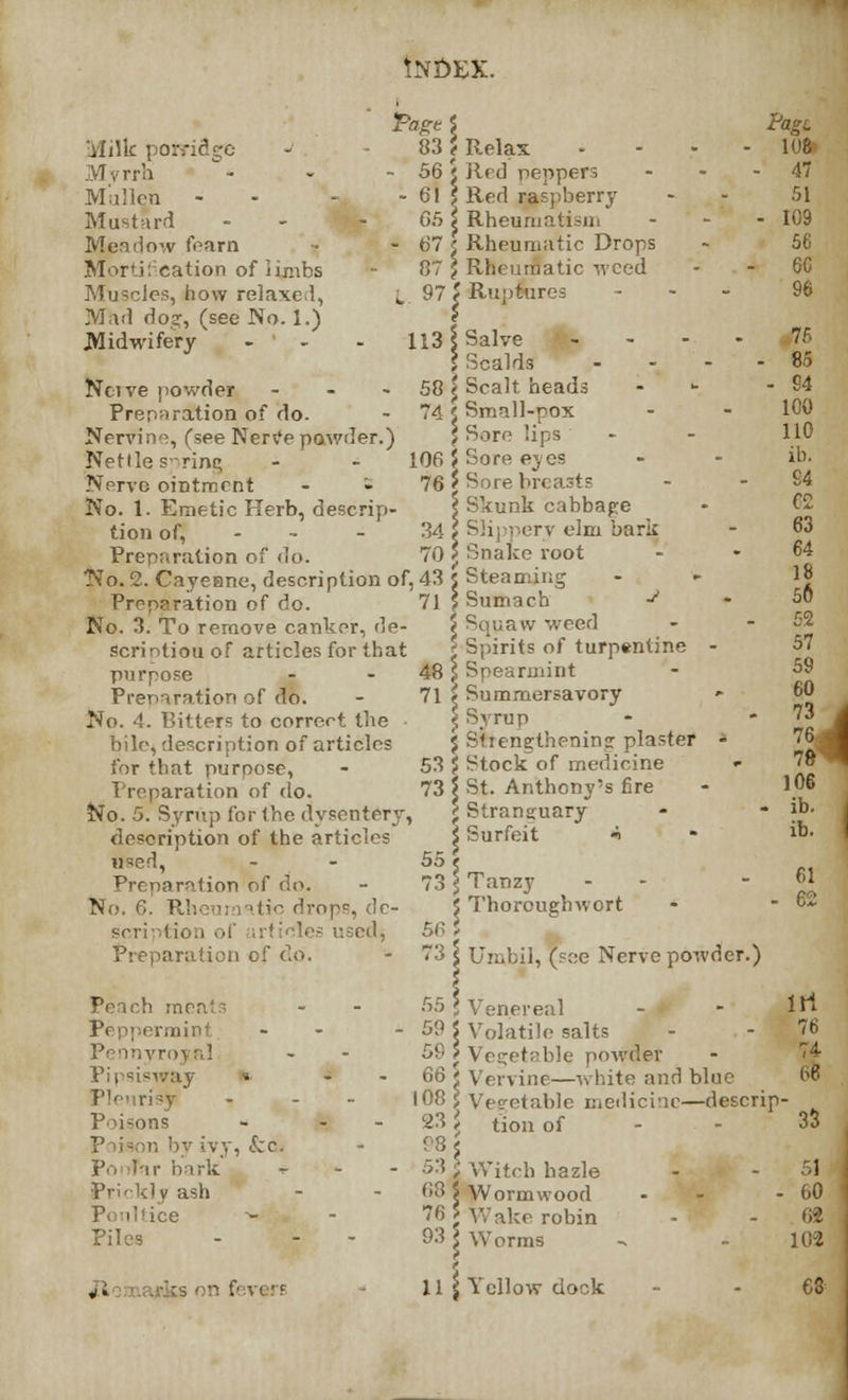 INDEX. iylilk porridge Myrrh Mullen - Mustard Meadow foam Mortification of limbs Muscles, how relaxed, Mad dog, (see No. 1.) Midwifery •Paget 83? - 56 { - 6! \ 65 \ - 67 £ 07 f L. 971 113 f L06 76 Ncive powder 58 Preparation of do. - 74 Nervine, (see Nerve powder.) Nettle spring Nerve ointment - - No. 1. Emetic Herb, descrip- tion of, - 34 Preparation of do. 70 No. 2. Cayenne, description of, 43 Preparation of do. 71 No. 3. To remove canker, de- scription of articles for that purpose - - 48 Preparation of do. - 71 No. 4. Bitters to correct the bile, description of articles for that purpose, - 53 Preparation of do. 73 No. 5. Syrup for the dysentery, description of the articles used, Preparation of do. No. 6. Rheumatic drops, de scription of trtioles used, Preparation of dp. 55 Relax ... Red peppers ... Red raspberry Rheumatism - Rheumatic Drops Rheumatic weed Ruptures - Salve Ik- Scalds - Scalt heads Small-pox Sore lips Sore eves Sore br< Skunk cabbage Slij i crv elm bark Snake root Steaming Sumach J Squaw weed Spirits of turpentine - Spearmint Summersavory - Syrup Strengthening plaster * Stock of medicine «■ St. Anthony's fire Stranguary Surfeit * Tanzy - - Thoroughwort Umbil, (see Nerve powder.) Pagi 108 47 51 - 109 56 6C 96 7fi - 85 - 94 100 110 ib. 94 62 63 64 18 56 52 57 59 60 73 76 7fc 106 - ib. ib. 61 - 62 Peach meats Peppermint Pennyroyal Pipsisw&y «. Pleurisy Poisons by ivy, Szc. hark Prickly ash Poultice ~- Piles 55 \ Venereal 59 5 Volatile salts 59 J Vec;etrble powder 66 < Vervine—white and blue 108 I Vegetable medicine—descrip 231 tion of - - irt 76 74 06 '33 53 I Witch hazle 68 S Wormwood 76 5 Wake robin 93 \ Worms 51 - 00 6* 102 4. [son f'.vcff 11 S Yellow dock 68