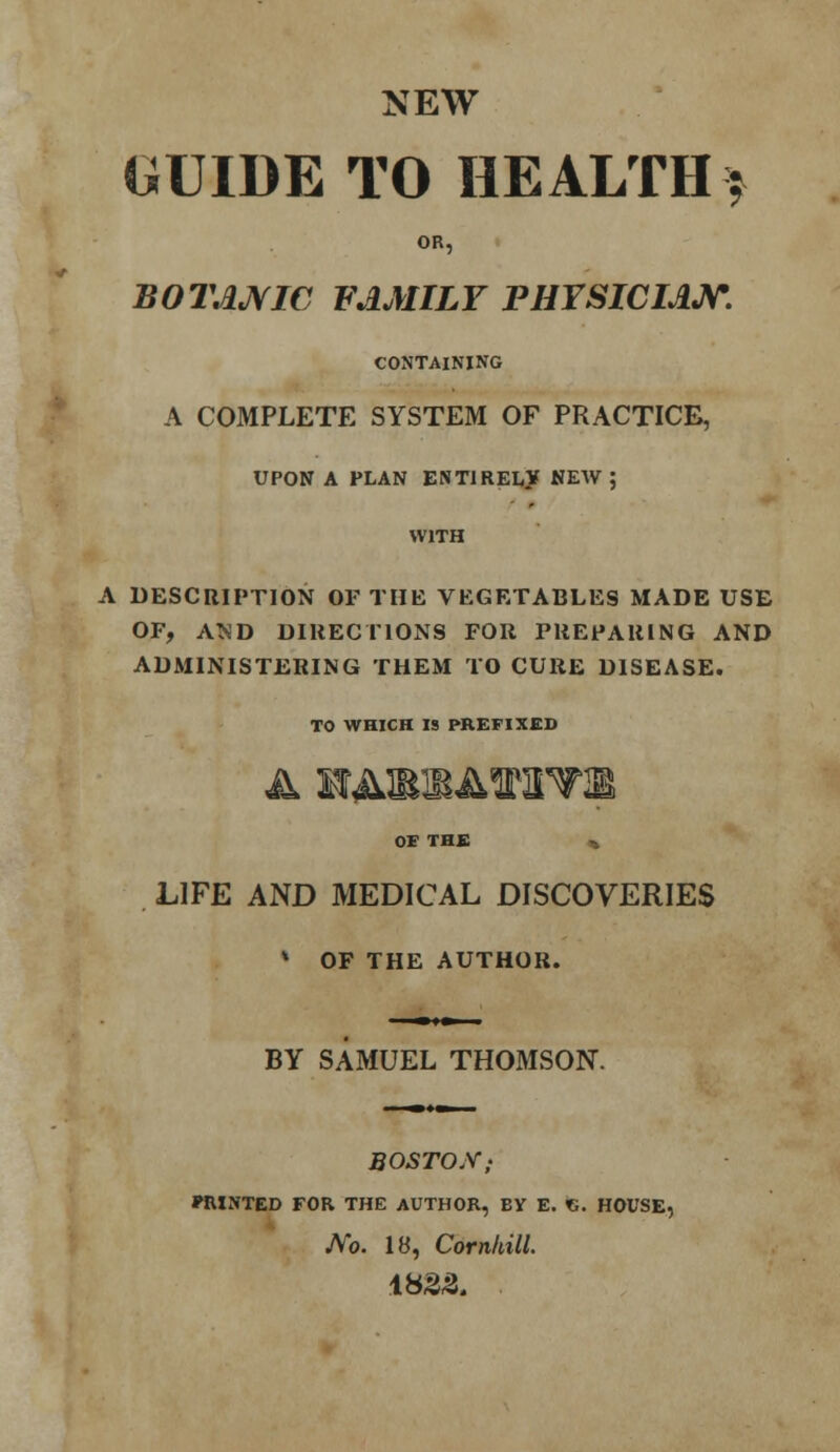 NEW GUIDE TO HEALTH* OR, BOTAJVIC FAMILY PHYSICIAN. CONTAINING A COMPLETE SYSTEM OF PRACTICE, UPON A PLAN ENTIRELY NEW ; WITH A DESCRIPTION OF THE VEGETABLES MADE USE OF, AND DIRECTIONS FOR PREPARING AND ADMINISTERING THEM TO CURE DISEASE. TO WHICH IS PREFIXED a wAmm&mwm> OE THE % LIFE AND MEDICAL DISCOVERIES * OF THE AUTHOR. BY SAMUEL THOMSON. BOSTON; PRINTED FOR THE AUTHOR, BY E. <G. HOUSE, No. 18, Cornhill. 1823.