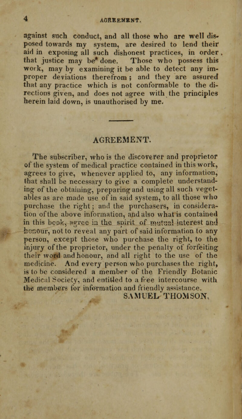 against such conduct, and all those who are well dis- posed towards my system, are desired to lend their aid in exposing; all such dishonest practices, in order that justice may be* done. Those who possess this work, may by examining it be able to detect any im- proper deviations therefrom; and they are assured that any practice which is not conformable to the di- rections given, and does not agree with the principles herein laid down, is unauthorised by me. AGREEMENT. The subscriber, who is the discoverer and proprietor of the system of medical practice contained in this work, agrees to give, whenever applied to, any information, that shall be necessary to give a complete understand- ing of the obtaining, preparing and using all such veget- ables as are made use of in said system, to all those who purchase the right; and the purchasers, in considera- tion of the above information, and also what is contained in this book, ?»°;rec in the spirit of rp.-jtunl interest and hcr.Our, not to reveal any part of said information to any person, except those who purchase the right, to the injury of the proprietor, under the penalty of forfeiting their word and honour, and all right to the use of the medicine. And every person who purchases the right, is to be considered a member of the Friendly Botanic Medical Society, and entitled to a free intercourse with the members for information and friendly assistance. SAMUEL-THOMSON,