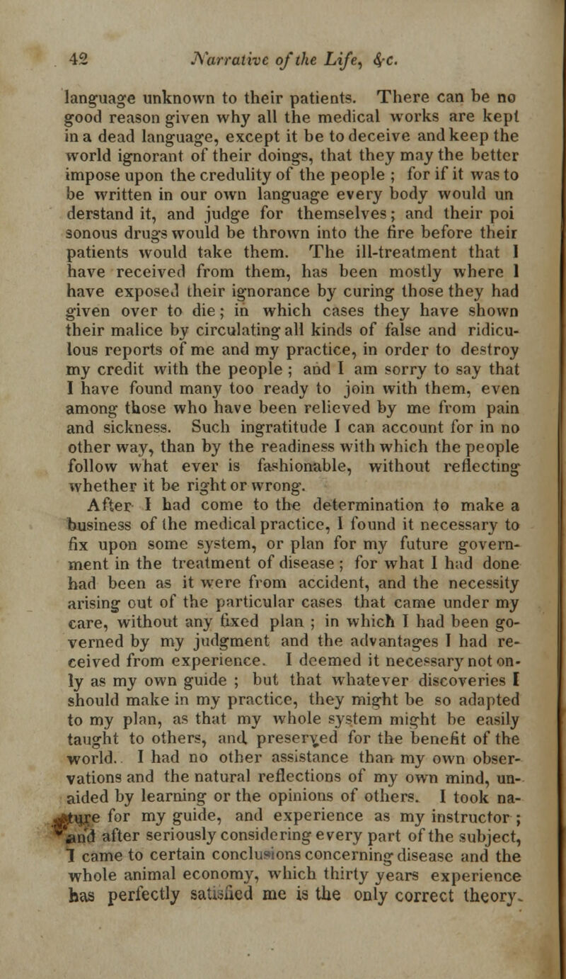language unknown to their patients. There can he no good reason given why all the medical works are kept in a dead language, except it be to deceive and keep the world ignorant of their doings, that they may the better impose upon the credulity of the people ; for if it was to be written in our own language every body would un derstand it, and judge for themselves; and their poi sonous drugs would be thrown into the tire before their patients would take them. The ill-treatment that I have received from them, has been mostly where 1 have exposed their ignorance by curing those they had given over to die; in which cases they have shown their malice by circulating all kinds of false and ridicu- lous reports of me and my practice, in order to destroy my credit with the people ; and I am sorry to say that I have found many too ready to join with them, even among those who have been relieved by me from pain and sickness. Such ingratitude I can account for in no other way, than by the readiness with which the people follow what ever is fashionable, without reflecting whether it be right or wrong. After I had come to the determination to make a business of the medical practice, I found it necessary to fix upon some system, or plan for my future govern- ment in the treatment of disease ; for what I had done had been as it were from accident, and the necessity arising out of the particular cases that came under my care, without any fixed plan ; in which I had been go- verned by my judgment and the advantages I had re- ceived from experience. I deemed it necessar}' not on- ly as my own guide ; but that whatever discoveries [ should make in my practice, they might be so adapted to my plan, as that my whole system might be easily taught to others, and, preserved for the benefit of the world. I had no other assistance than my own obser- vations and the natural reflections of my own mind, un- aided by learning or the opinions of others. I took na- atujre for my guide, and experience as my instructor ; 'and after seriously considering every part of the subject, 1 came to certain conclusions concerning disease and the whole animal economy, which thirty years experience has perfectly satisfied me is the only correct theory.