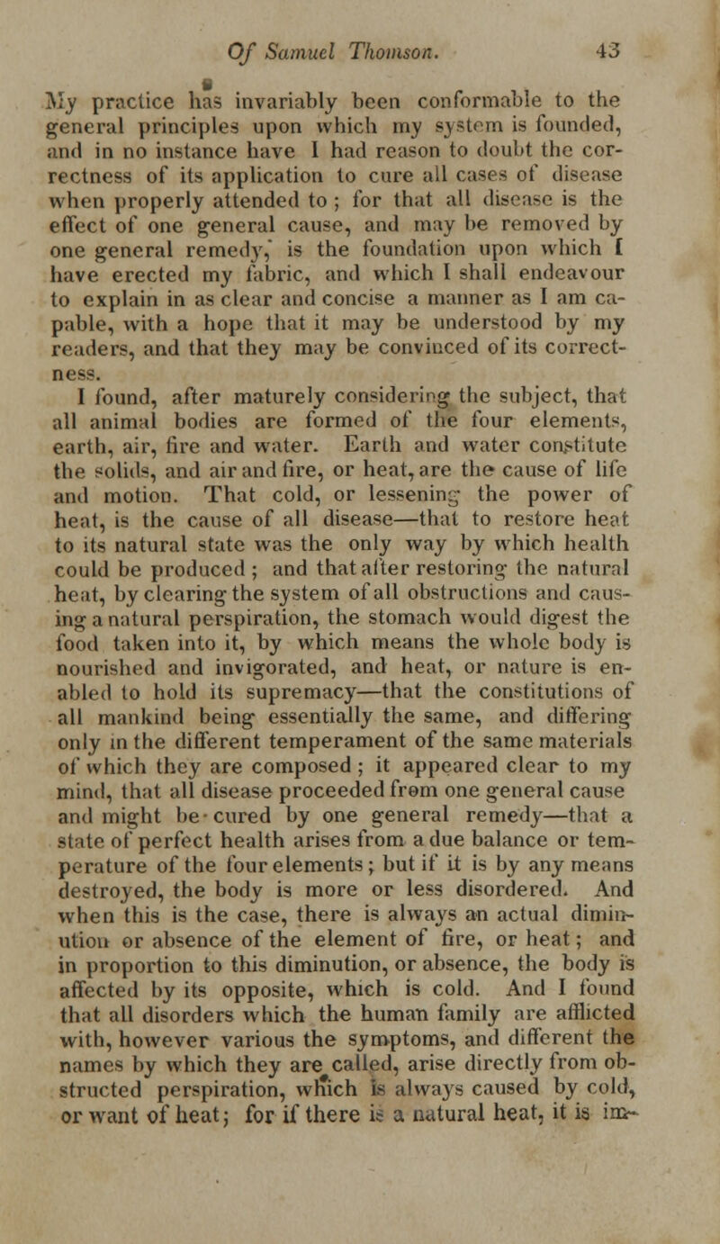 I My practice has invariably been conformable to the general principles upon which my system is founded, and in no instance have I had reason to doubt the cor- rectness of its application to cure all cases of disease when properly attended to ; for that all disease is the effect of one general cause, and may be removed by one general remedy, is the foundation upon which I have erected my fabric, and which I shall endeavour to explain in as clear and concise a manner as I am ca- pable, with a hope that it may be understood by my renders, and that they may be convinced of its correct- ness. I found, after maturely considering the subject, that all animal bodies are formed of the four elements, earth, air, fire and water. Earth and water constitute the solids, and air and fire, or heat, are the cause of life and motion. That cold, or lessening the power of heat, is the cause of all disease—that to restore heat to its natural state was the only way by which health could be produced ; and that alter restoring- the natural heat, by clearing the system of all obstructions and caus- ing a natural perspiration, the stomach would digest the food taken into it, by which means the whole body is nourished and invigorated, and heat, or nature is en- abled to hold its supremacy—that the constitutions of all mankind being essentially the same, and differing only in the different temperament of the same materials of which they are composed ; it appeared clear to my mind, that all disease proceeded from one general cause and might be-cured by one general remedy—that a state of perfect health arises from a due balance or tem- perature of the four elements; but if it is by any means destroyed, the body is more or less disordered. And when this is the case, there is always an actual dimin- ution or absence of the element of fire, or heat; and in proportion to this diminution, or absence, the body is affected by its opposite, which is cold. And I found that all disorders which the human family are afflicted with, however various the symptoms, and different the names by which they are called, arise directly from ob- structed perspiration, wrTich is always caused by cold, or want of heat; for if there is a natural heat, it is in>-