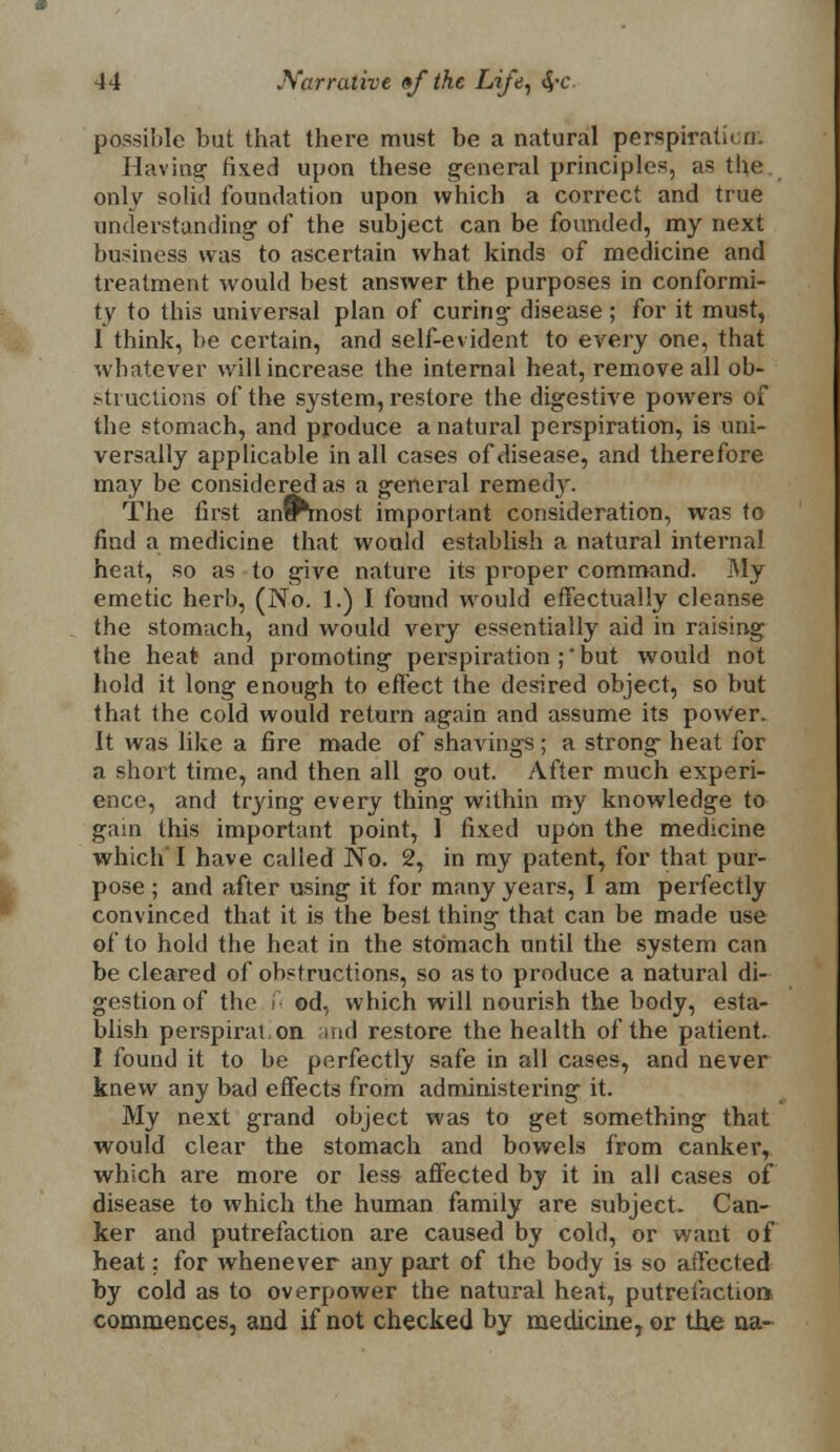 possible but that there must be a natural perspiration. Having fixed upon these general principles, as the only solid foundation upon which a correct and true understanding of the subject can be founded, my next business was to ascertain what kinds of medicine and treatment would best answer the purposes in conformi- ty to this universal plan of curing disease; for it must, I think, be certain, and self-evident to every one, that whatever will increase the internal heat, remove all ob- structions of the system, restore the digestive powers of the stomach, and produce a natural perspiration, is uni- versally applicable in all cases of disease, and therefore may be considered as a general remedy. The first antTmost important consideration, was to find a medicine that would establish a natural internal heat, so as to give nature its proper command. My emetic herb, (No. 1.) I found would effectually cleanse the stomach, and would very essentially aid in raising the heat and promoting perspiration ; but would not hold it long enough to effect the desired object, so but that the cold would return again and assume its power, It was like a fire made of shavings; a strong heat for a short time, and then all go out. After much experi- ence, and trying every thing within my knowledge to gam this important point, 1 fixed upon the medicine which'I have called No. 2, in my patent, for that pur- pose ; and after using it for many years, I am perfectly convinced that it is the best thing that can be made use of to hold the heat in the stomach until the system can be cleared of obstructions, so as to produce a natural di- gestion of the i od, which will nourish the body, esta- blish perspirat on and restore the health of the patient. I found it to be perfectly safe in all cases, and never knew any bad effects from administering it. My next grand object was to get something that would clear the stomach and bowels from canker, which are more or less affected by it in all cases of disease to which the human family are subject. Can- ker and putrefaction are caused by cold, or want of heat: for whenever any part of the body is so affected by cold as to overpower the natural heat, putrefaction commences, and if not checked by medicine, or the na-