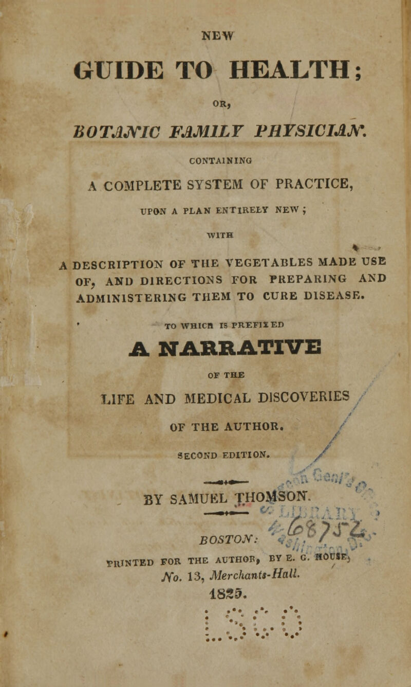 NEW GUIDE TO HEALTH; OR, BOTANIC FAMILY PHYSICIAN. CONTAINING A COMPLETE SYSTEM OF PRACTICE, UPON A PLAN ENTIRELY NEW ; WITH A DESCRIPTION OF THE VEGETABLES MADE USE OF, AND DIRECTIONS FOR PREPARING AND ADMINISTERING THEM TO CURE DISEASE. • TO WHICH IS PREFIX ED A NARRATIVE OF THE LIFE AND MEDICAL DISCOVERIES OF THE AUTHOR. SECOND EDITION. / BY SAMUEL THOMSON BOSTON: ** PRINTED FOR THE AUTHOB, BY E. G. HOUSE) JVo. 13, Merchants-Hall. 1825. .«. .». .*. • • • • • •