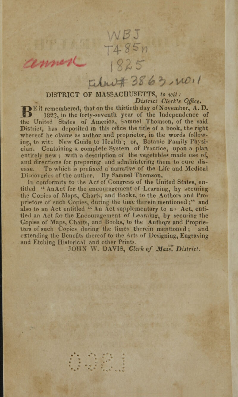 >V T VtSn DISTRICT OF MASSACHUSETTS, *o wrt.- District Clerk's Office. BE it remembered, that on the thirtieth day of November, A.D. 1825, in the forty-seventh year of the Independence of the United States of America, Samuel Thomson, of the said District, has deposited in this office the title of a book, the right whereof he claims as author and proprietor, in the words follow- ing, to wit: New Guide to Health ; or, Botanic Family Physi- cian. Containing a complete System of Practice, upon a plan entirely new ; with a description of the vegetable* made use of, and directions for preparing1 md administering them to cure dis- ease. To which is prefixed a narrative of the Life and Medical Discoveries of the author. By Samuel Thomson. In conformity to ihe Act of Congress of the United States, en- titled  AuAct for the encouragement of Learning, by securing the Copies of Maps, Charts, and Books, to the Authors and Pro- prietors of such Copies, during the time therein mentioned ; and also to an Act entitled  An Act supplementary to a Act, enti- tled an Act for the Encouragement of Learning, by securing the Gbpies of Maps, Charts, and Books, to the Authors and Proprie- tors of such Copies during the times therein mentioned; and extending the Benefits thereof to the Arts of Designing, Engraving and Etching Historical and other Prints JOHN W. DAVIS, Clerk of Mas?. District.