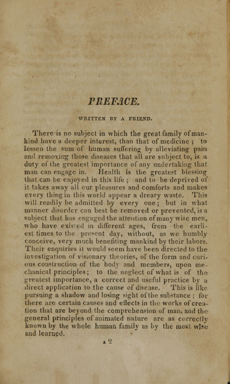 PREFACE. WRITTEN BY A FRIEND. There is no subject in which the great family of man- kind have a deeper interest, than that of medicine ; to lessen the sum of human suffering by alleviating pain and removing those diseases that all are subject to, is a duty of the greatest importance of any undertaking that man can engage in. Health is the greatest blessing that can be enjoyed in this life ; and to be deprived of it takes away all our pleasures and comforts and makes every thing in this world appear a dreary waste. This will readily be admitted by every one; but in what manner disorder can best be removed or prevented, is a subject that has engaged the attention of many wise men, who have exis'ed in different ages, from the earli- est times to the present day, without, as we humbly conceive, very much benefiting mankind by their labors. Their enquiries it would seem have been directed to the investigation of visionary theories, of the form and cari- ous construction of the body and members', upon me- chanical principles ; to the neglect of what is of the greatest importance, a correct and useful practice by a direct application to the cause of disease. This is like pursuing a shadow and losing sight of the substance ; for there are certain causes and eflects in the works of crea- tion that are beyond the comprehension of man, and the general principles of animated nature are as correctly known by the whole human family as by the most wise and learned,