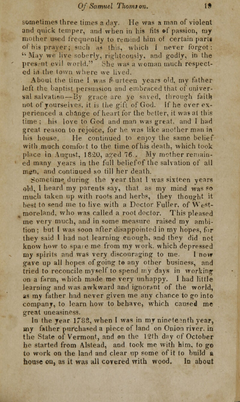 sometimes three times a day. He was a man of violent and quick temper, and when in his fits »f passion, my mother used frequently to remind him of certain parts of his prayer; such as this, which I never forgot: May we live soberly, righteously, and godly, in the present evil world. ^he was a woman much respect- ed iii the town where we lived. About the time I was fourteen years o'd, my father left the baptist persuasion and embraced that of univer- sal salvation — By grace are ye saved, through faith not of yourselves, it is the g'Si of God. If he ever ex- perienced a change of heart for the better, it was at this time ; his love to God and man was great, and 1 had great reason to rejoice, for he was like another man in his house. He continued to enjoy the same belief with much comfort to the time of his death, which took place in August, 1820, aged 76.. My mother remain- ed many years in the full belief of the salvation of all men, and continued so till her death. Sometime during the year that 1 was sixteen years old, I heard my parents say, that as my mind was so much taken up with roots and herbs, they thought it best to send me to live with a Doctor Fuller, of WeSt- moreland, who was called a root doctor. This pleased me very much, and in some measure raised my ambi- tion ; but I was soon after disappointed in my hopes, for they said I had not learning enough, and they did not know how to spate me from my work, which depressed my spirits and was very discouraging to me. 1 now gave up all hopes of going to any other business, and tried to reconcile myself to spend my days in working on a farm, which made me very unhappy. I had little learning and was awkward and ignorant of the world, as my father had never given me any chance to go into company, to learn how to behave, which caused me great uneasiness. In the year 1788, when I was in my nineteenth year, my father purchased a piece of land on Onion river, in the State of Vermont, and on the 12th day of October he started from Alstead, and took me with him, to go to work on the land and clear up some of it to build a house on, as it was all covered with wood. In about