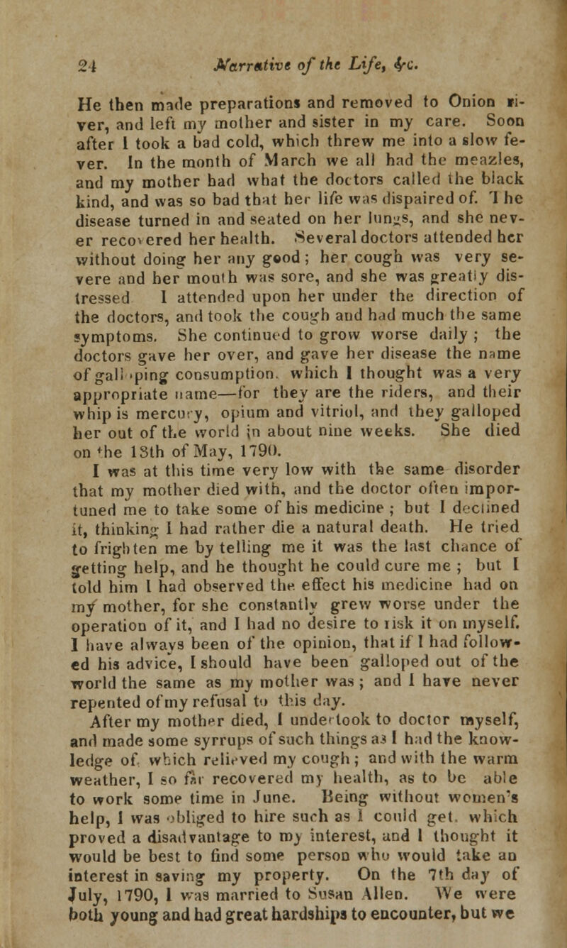 He then made preparations and removed to Onion fi- ver, and left my mother and sister in my care. Soon after 1 took a bad cold, which threw me into a slow fe- ver. In the month of March we all had the meazles, and my mother had what the doctors called the black kind, and was so bad that her life was dispaired of. 'I he disease turned in and seated on her lun^s, and she nev- er recovered her health. Several doctors attended her without doing her any good; her cough was very se- vere and her moulh was sore, and she was greatiy dis- tressed I attended upon her under the direction of the doctors, and took the cough and had much the same symptoms. She continued to grow worse daily ; the doctors gave her over, and gave her disease the name of gall -ping consumption, which I thought was a very appropriate name—for they are the riders, and their whip is mercury, opium and vitriol, and they galloped her out of the world jn about nine weeks. She died on *he 13th of May, 1790. I was at this time very low with the same disorder that my mother died with, and the doctor often impor- tuned me to take some of his medicine ; but I declined it, thinking I had rather die a natural death. He tried to frighten me by telling me it was the last chance of jetting help, and he thought he could cure me ; but I told him I had observed the. effect his medicine had on m/ mother, for she constantly grew worse under the operation of it, and I had no desire to risk it on myself. I have always been of the opinion, that if 1 had follow- ed his advice, I should have been galloped out of the world the same as my mother was ; and I have never repented of my refusal to this day. After my mother died, 1 undertook to doctor myself, and made some syrrups of such things &3 I had the know- ledge of. which relieved my cough; and with the warm weather, I so fir recovered my health, as to be able to work some time in June. Being without women's help, 1 was obliged to hire such as 1 could get. which proved a disadvantage to my interest, and 1 thought it would be best to find some person who would take an interest in saving my property. On the 7th day of July, 1790, 1 was married to Susan Allen. AVe were both young and had great hardships to encounter, but we