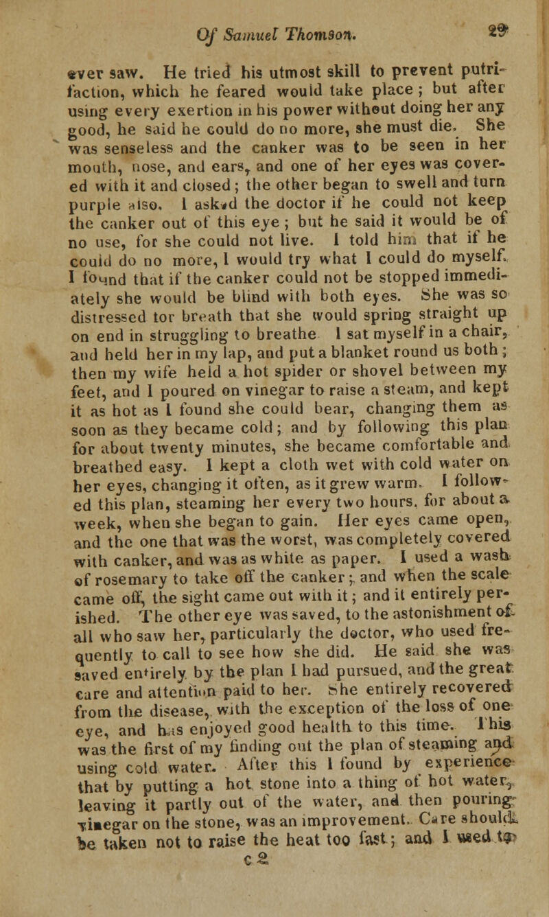 2$ ever saw. He tried his utmost skill to prevent putri- faction, which he feared wouid take place ; but after using every exertion in his power without doing her any good, he said he could do no more, she must die. She was senseless and the canker was to be seen in her mouth, nose, and earsr and one of her eyes was cover- ed with it and closed ; the other began to swell and turn purple >uso. 1 ask*d the doctor if he could not keep the canker out of this eye ; but he said it would be of no use, for she could not live. I told him that it he could do no more, I wouid try what 1 could do myself 1 found that if the canker could not be stopped immedi- ately she would be blind with both eyes. She was so distressed tor breath that she would spring straight up on end in struggling to breathe 1 sat myself in a chair, and held her in my lap, and put a blanket round us both ; then my wife held a hot spider or shovel between my feet, and 1 poured on vinegar to raise a steam, and kept it as hot as I found she could bear, changing them as soon as they became cold; and by following this plan for about twenty minutes, she became comfortable and breathed easy. I kept a cloth wet with cold water on her eyes, changing it often, as it grew warm. I follow- ed this plan, steaming her every two hours, for about a week, when she began to gain. Her eyes came open, and the one that was the worst, was completely covered with canker, and was as white as paper. I used a wash, of rosemary to take off the canker -r and when the scale came off, the sight came out with it; and it entirely per- ished. The other eye was saved, to the astonishment of, all who saw her, particularly the doctor, who used fre- quently to call to see how she did. He said she was saved entirely by the plan I had pursued, and the great care and attention paid to her. bhe entirely recovered from the disease, with the exception of the loss of one eye, and has enjoyed good health to this time. This was the first of my landing out the plan of steaming and using cold water. After this I found by experience that by putting a hot stone into a thing of hot water, leaving it partly out of the water, and then pouring- vmegar on the stone, was an improvement. Care should* he taken not to raise the heat too fast; and I «ed.t»>