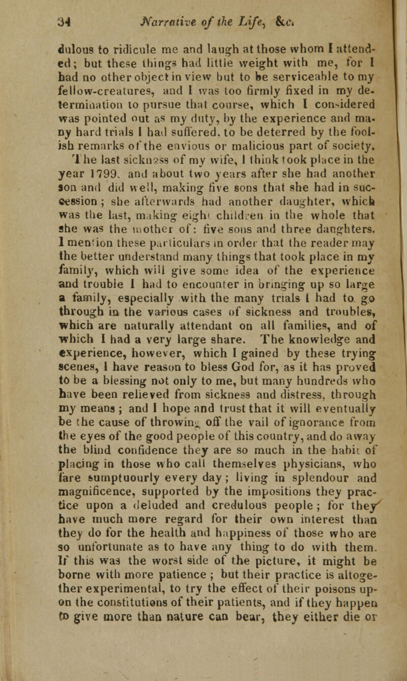 dulous to ridicule me and laugh at those whom I attend- ed; but these things had little weight with me, for I had no other object in view but to be serviceable to my feliow-creatures, and 1 was too firmly fixed in my de. termination to pursue that course, which I considered was pointed out as my duty, by the experience and ma- ny hard trials I had suffered, to be deterred by the fool- ish remarks of the envious or malicious part of society. The last sickness of my wife, I think took place in the year 1799. and about two years after she had another son and did well, making five sons that she had in suc- cession ; she afterwards had another daughter, which was the last, making eighi children in the whole that she was the mother of: five sons and three daughters. 1 mention these particulars in order that the reader may the better understand many things that took place in my family, which will give some idea of the experience and trouble I had to encounter in bringing up so large a family, especially with the many trials I had to go through in the various cases of sickness and troubles, which are naturally attendant on all families, and of ■which I had a very large share. The knowledge and experience, however, which 1 gained by these trying scenes, 1 have reason to bless God for, as it has proved to be a blessing not only to me, but many hundreds who have been relieved from sickness and distress, through my means ; and I hope and trust that it will eventually be the cause of throwing off the vail of ignorance from the eyes of the good peopie of this country, and do away the blind confidence they are so much in the habit of placing in those who call themselves physicians, who fare sumptuourly every day ; living in splendour and magnificence, supported by the impositions they prac- tice upon a deluded and credulous people ; for they' have much more regard for their own interest than they do for the health and happiness of those who are so unfortunate as to have any thing to do with them. If this was the worst side of the picture, it might be borne with more patience ; but their practice is altoge- ther experimental, to try the effect of their poisons up- on the constitutions of their patients, and if they happen to give more than nature can bear, they either die or