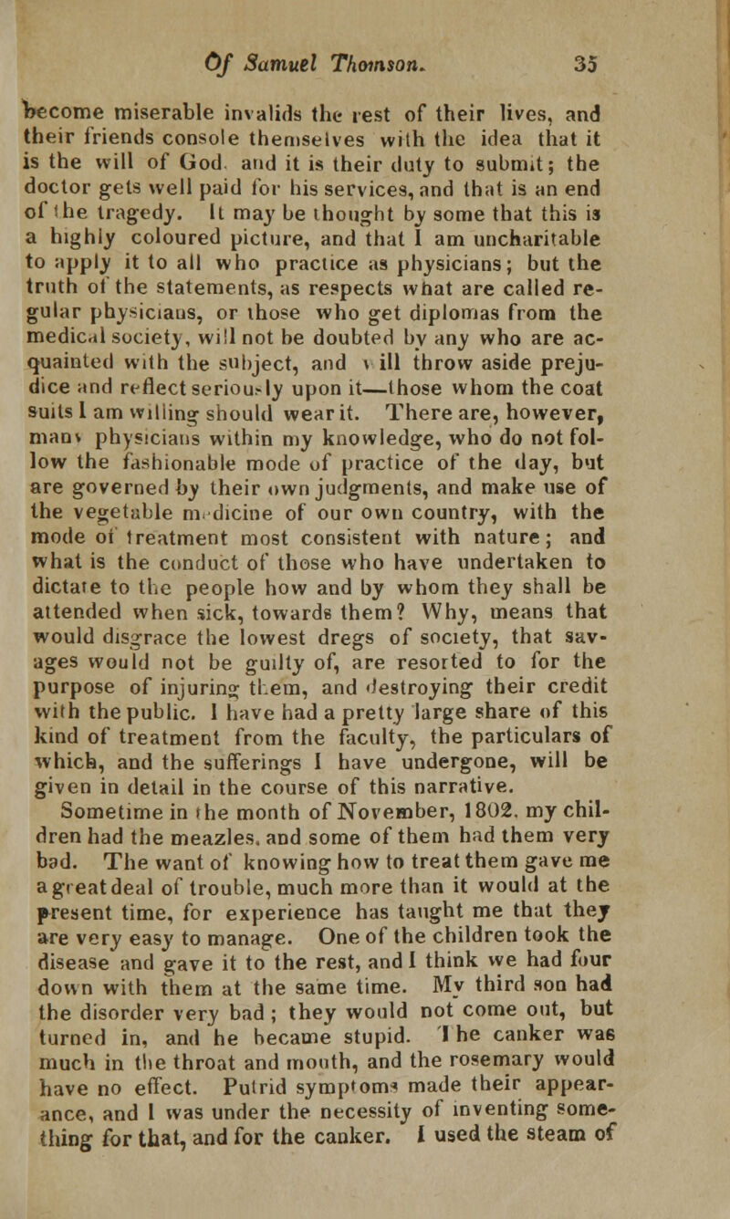 become miserable invalids the rest of their lives, and their friends console themselves with the idea that it is the will of God. and it is their duty to submit; the doctor gets well paid for his services, and that is an end of the tragedy. It may be thought by some that this is a highly coloured picture, and that I am uncharitable to apply it to all who practice as physicians; but the truth ot the statements, as respects what are called re- gular physiciaus, or those who get diplomas from the medical society, will not be doubted by any who are ac- quainted with the subject, and \ ill throw aside preju- dice and reflect seriou.-ly upon it—those whom the coat suits I am wiliing should wear it. There are, however, manv physicians within my knowledge, who do not fol- low the fashionable mode of practice of the day, but are governed by their own judgments, and make use of the vegetable medicine of our own country, with the mode of treatment most consistent with nature; and what is the conduct of those who have undertaken to dictate to the people how and by whom they shall be attended when sick, towards them? Why, means that would disgrace the lowest dregs of society, that sav- ages would not be guilty of, are resorted to for the purpose of injuring them, and destroying their credit with the public. 1 have had a pretty large share of this kind of treatment from the faculty, the particulars of which, and the sufferings I have undergone, will be given in detail in the course of this narrative. Sometime in the month of November, 1802. my chil- dren had the meazles. and some of them had them very bad. The want of knowing how to treat them gave me a great deal of trouble, much more than it would at the present time, for experience has taught me that they are very easy to manage. One of the children took the disease and gave it to the rest, and I think we had four down with them at the same time. My third son had the disorder very bad ; they would not come out, but turned in, and he became stupid. I he canker was much in the throat and mouth, and the rosemary would have no effect. Putrid symptoms made their appear- ance, and I was under the necessity of inventing some- thing for that, and for the canker. I used the steam of