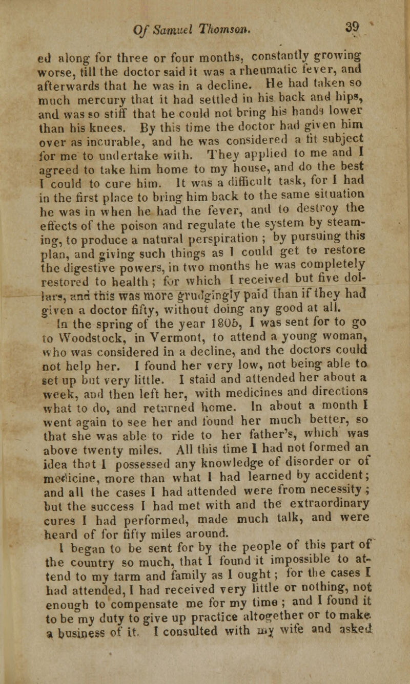 ed along for three or four months, constantly growing worse, till the doctor said it was a rheumatic fever, and afterwards that he was in a decline. He had taken so much mercury that it had settled in his back and hips, and was so stiff that he could not bring his hand') lower than his knees. By this time the doctor had given him over as incurable, and he was considered a tit subject for me to undertake with. They applied to me and I agreed to take him home to my house, and do the best T could to cure him. It was a difficult task, for I had in the first place to bring him back to the same situation he was in when he had the fever, and to destroy the effects of the poison and regulate the system by steam- ing, to produce a natural perspiration ; by pursuing this plan, and giving such things as 1 could get to restore the digestive powers, in two months he was completely restored to health ; for which I received but five dol- lars, and this was more grudgingly paid than if they had given a doctor fifty, without doing any good at all. In the spring of the year 1805, I was sent for to go to Woodstock, in Vermont, to attend a young woman, who was considered in a decline, and the doctors could not help her. I found her very low, not being able to set up but very little. I staid and attended her about a week, and then left her, with medicines and directions what to do, and returned heme. In about a month I went again to see her and found her much better, so that she was able to ride to her father's, which was above twenty miles. All this time 1 had not formed an idea that 1 possessed any knowledge of disorder or of medicine, more than what I had learned by accident; and all the cases I had attended were from necessity; but the success I had met with and the extraordinary cures I had performed, made much talk, and were heard of for fifty miles around. I began to be sent for by the people of this part of the country so much, that I found it impossible to at- tend to my tarm and family as 1 ought; for the cases I had attended, I had received very little or nothing, not enough to compensate me for my time ; and 1 found it to be nvy duty to give up practice altogether or to make a business of it. I consulted with mj wife and asked