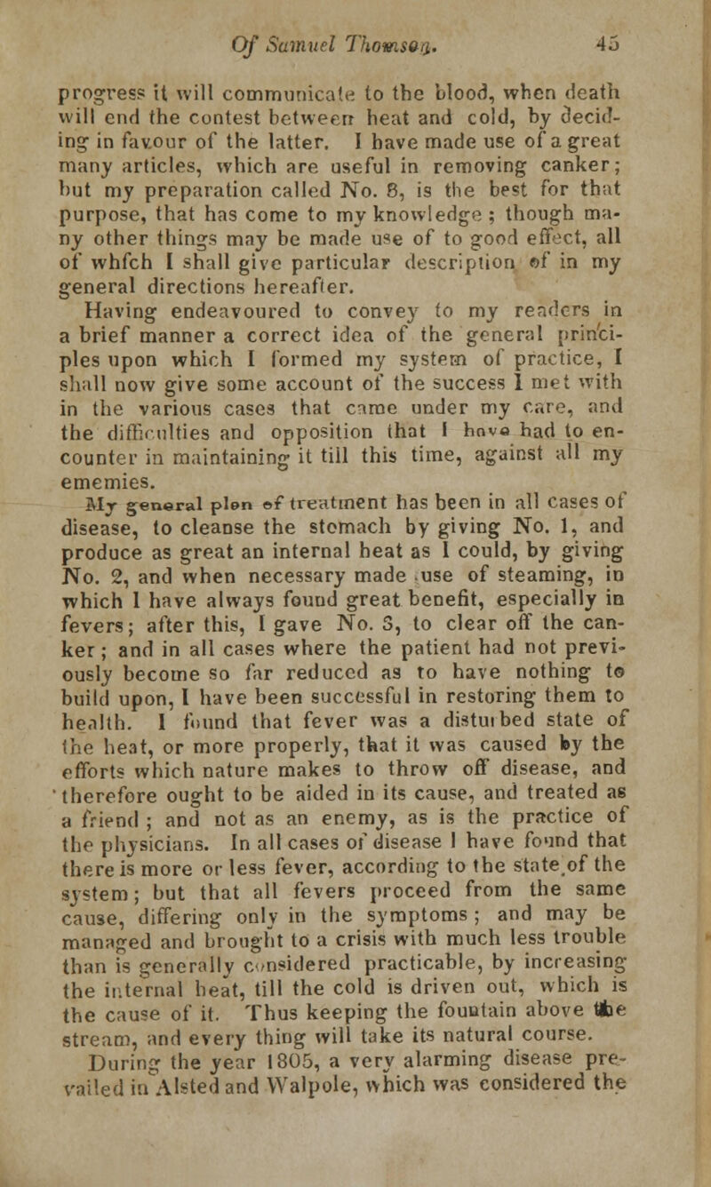 progress it will communicate to the blood, when death will end the contest between heat and cold, by decid- ing in favour of the latter. I have made use of a great many articles, which are useful in removing canker; hut my preparation called No. 8, is the best for that purpose, that has come to my knowledge ; though ma- ny other things may be made use of to good effect, all of whfch I shall give particular description ©f in my general directions hereafler. Having endeavoured to convey to my renders in a brief manner a correct idea of the general princi- ples upon which I formed my system of practice, I shall now give some account of the success 1 met with in the various cases that came under my care, and the difficulties and opposition that I hove had to en- counter in maintaining it till this time, against all my ememies. My general plen of treatment has been in all cases of disease, to cleanse the stomach by giving No. 1, and produce as great an internal heat as 1 could, by giving No. 2, and when necessary made use of steaming, in which 1 have always fouud great benefit, especially in fevers; after this, I gave No. 5, to clear off the can- ker; and in all cases where the patient had not previ- ously become so far reduced as to have nothing t© build upon, I have been successful in restoring them to health. I found that fever was a distuibed state of the heat, or more properly, that it was caused by the efforts which nature makes to throw off disease, and therefore ought to be aided in its cause, and treated as a friend ; and not as an enemy, as is the practice of the physicians. In all cases of disease 1 have found that there is more or less fever, according to the stateof the system; but that all fevers proceed from the same cause, differing only in the symptoms ; and may be managed and brought to a crisis with much less trouble than is generally considered practicable, by increasing the internal heat, till the cold is driven out, which is the cause of it. Thus keeping the fountain above tfce stream, and every thing will take its natural course. During the year 1805, a very alarming disease pre- vailed in Alsted and Walpole, which was considered the