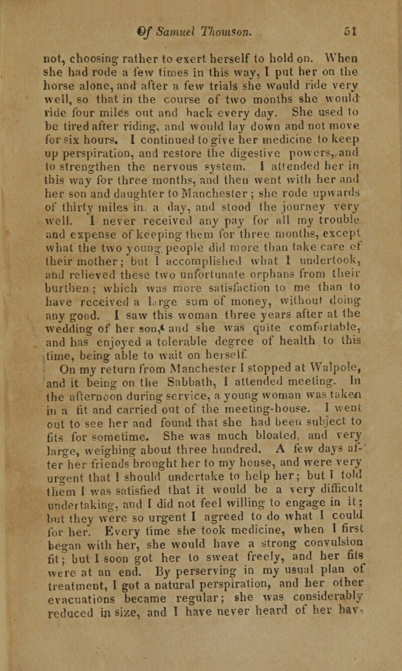 not, choosing rather to exert herself to hold on. When she had rode a few times in this way, I put her on the horse alone, and after a few trials she would ride very well, so that in the course of two months she would ride four miles out and back every day. She used to he tired after riding, and would lay down and not move for six hours. I continued to give her medicine to keep up perspiration, and restore the digestive powers, and to strengthen the nervous system. I at!ended her in this way for three months, and then went with her and her son and daughter to Manchester ; she rode upwards of thirty miles in. a day, and stood the journey very well. I never received any pay for all my trouble and expense of keeping them for three months, except what the two young, people did more than take care ol their mother; but I accomplished what 1 undertook, and relieved these two unfortunate orphans from their burthen ; which was more, satisfaction to me than to have received a large sum of money, without doing any good. I saw this woman three years after at the wedding of her son,* and she was quite comfortable, and has enjoyed a tolerable degree of health to this time, being able to wait on herself On my return from Manchester I stopped at Walpole, and it being on the Sabbath, I attended meeting. In the afternoon during service, a young woman was taken in a fit and carried out of the meeting-house. I went out to see her and found that she had been subject to fits for sometime. She was much bloated, and very large, weighing about three hundred. A few days af- ter her friends brought her to my house, and were very urgent that 1 should undertake to help her; but I told them I was satisfied that it would be a very difficult undertaking, and I did not feel willing to engage in it; but they were so urgent I agreed to do what 1 could for her. Every time she took medicine, when I first began with her, she would have a strong convulsion fitf but I soon got her to sweat freely, and her fits were at an end. By perserving in my usual plan of treatment, I got a natural perspiration, and her other evacuations became regular; she was considerably reduced in size, and I have never heard of her hav-.