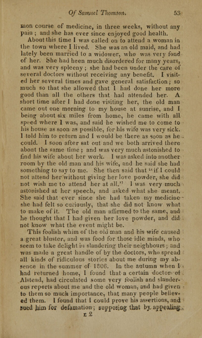 mon course of medicine, in three weeks, without any pain ; and she has ever since enjoyed good health. About this time I was called on to attend a woman in the town where I lived. She was an old maid, and had lately been married to a widower, who was very fond of her. She had heen much disordered for many years, and was very spleeny; she had been under the care of several doctors without receiving any benefit. I visit- ed her several times and gave general satisfaction; so much so that she allowed that I had done her more good than all the others that had attended her. A short time after I had done visiting her, the old man came out one morning to my house at sunrise, and I being about six miles from home, he came with all speed where 1 was, and said he wished me to come to his house as soon as possible, for his wife was very sick. 1 told him to return and I would be there as soon as he - could. I soon after sat out and we both arrived there about the same time ; and was very much astonished to find his wife about her work. I was asked into another room by the old man and his wife, and he said she had something to say to me. She then said that if I could not attend her without giving her love powder, she did not wish me to attend her at all. 1 was very much astonished at her speech, and asked what she meant, She said that ever since she had taken my medicine - she had felt so curiously, that she did not know what to make of it. The old man affirmed to the same, and he thought that I had given her love powder, and did . not know what the event might be. This foolish whim of the old man and his wife caused a great bluster, and was food for those idle minds, who seem to take delight in slandering their neighbours; and was imule a great handle of by the doctors, who spread all kinds of ridiculous stories about me during my ab- sence in the summer of 1806. In the autumn when I : had returned home, I found that a certain doctor of Alstead, had circulated some yery foolish and slander- ous reports about me and the old woman, and had given • to them so much importance, that many people believ- ed them. I found that I could prove his assertions, and Bued him for defamation; supposing that by appealing, e2