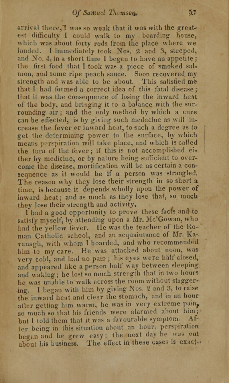 arrival there,~I was so weak that it was with the great-' est difficulty I could walk to my boarding house, which was about forty rods from the place where we landed. I immediately took Nos. 2 and 3, steeped, and No. 4, in a short time I began to have an appetite ; the first food that I took wa6 a piece of smoked sal- mon, and some ripe peach sauce. Soon recovered my strength and was able to be about. This satisfied me that I had formed a correct idea of this fatal disease ; that it was the consequence of losing the inward heat of the body, and bringing it to a balance with the sur- rounding air; and the only method by which a cure can be effected, is by giving such medecine as will in- crease the fever or inward heat, to such a degree as to get the determining power to the surface, by which means perspiration will take place, and which is called the turn of the fever; if this is not accomplished ei- ther by medicine, or by nature being sufficient to over- come the disease, mortification will be as certain a con- sequence as it would be if a person was strangled. The reason why they lose their strength in so short a time, is because it depends wholly upon the power of inward heat; and as much as they lose that, so much they lose their strength and activity, 1 had a good opportunity to prove those facts and to satisfy myself, by attending upon a Mr. Mc'Gowan, who had the yellow fever. He was the teacher of the Ro- man Catholic school, and an acquaintance of Mr. Ka- ranagb, with whom 1 boarded, and who recommended him to my care. Ke was attacked about noon, was very cold, and had no pain; his eyes were half closed, and appeared like a person half way between sleeping and waking; he lost so much strength that in two hours he was unable to walk across the room without stagger- ing. 1 began with him by giving Nos 2 and 3, to raise the inward heat and clear the stomach, and in an hour after getting him warm, he was in very extreme pain, so much so that bis friends were alarmed about him; but 1 told them that it was a favourable symptom. Af- ter being in this situation about an hour, perspiration begin and he grew easy; the next day he was out about his business. The effect in these case* is exact-