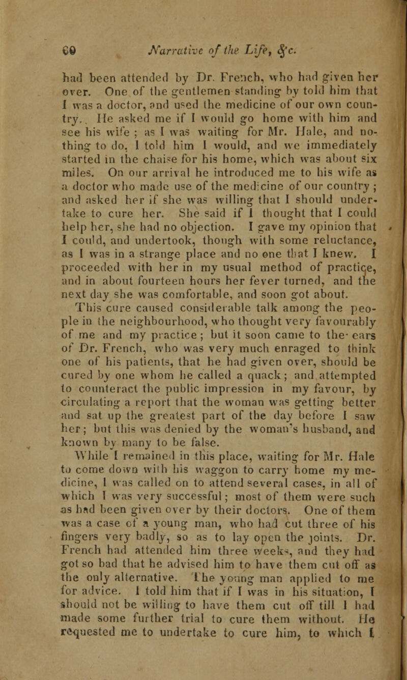 had been attended by Dr. French, who had given her over. One of the gentlemen standing by told him that I was a doctor, and used (he medicine of our own coun- try.. He asked me if I would go home with him and see his wife ; as I was waiting for Mr. IJale, and no- thing to do, 1 told him I would, and we immediately started in the chaise for his home, which was about six miles. On our arrival he introduced me to his wife as a doctor who made use of the med:cine of our country ; and asked her if she was willing that I should under- take to cure her. She said if 1 thought that I could help her, she had no objection. I gave my opinion that I could, and undertook, though with some reluctance, as I was in a strange place and no one that I knew. I proceeded with her in my usual method of practice, and in about fourteen hours her fever turned, and the next day she was comfortable, and soon got about. This cure caused considerable talk among the peo- ple in (he neighbourhood, who thought very favourably of me and my practice ; but it soon came to the- cars of Dr. French, who was very much enraged to think one of his patients, that he had given over, should be cured by one whom he called a quack; and attempted to counteract the public impression in my favour, by circulating a report that the woman was getting better and sat up the greatest part of the day before I saw her; but this was denied by the woman's husband, and known by many to be false. While I remained in this place, waiting for Mr. Hale to come down with his waggon to carry home my me- dicine, 1 was called on to attend several cases, in all of which 1 was very successful; most of them were such as had been given over by their doctors. One of them was a case of a young man, who had cut three of his fingers very badly, so as to lay open the joints. Dr. French had attended him three week-*, and they hid got so bad that he advised him to have them cut off as the only alternative, the young man applied to me for advice. 1 told him that if I was in his situation, I should not be willing to have them cut off till 1 bad made some further trial to cure them without. Ha requested me to undertake to cure him, to which I