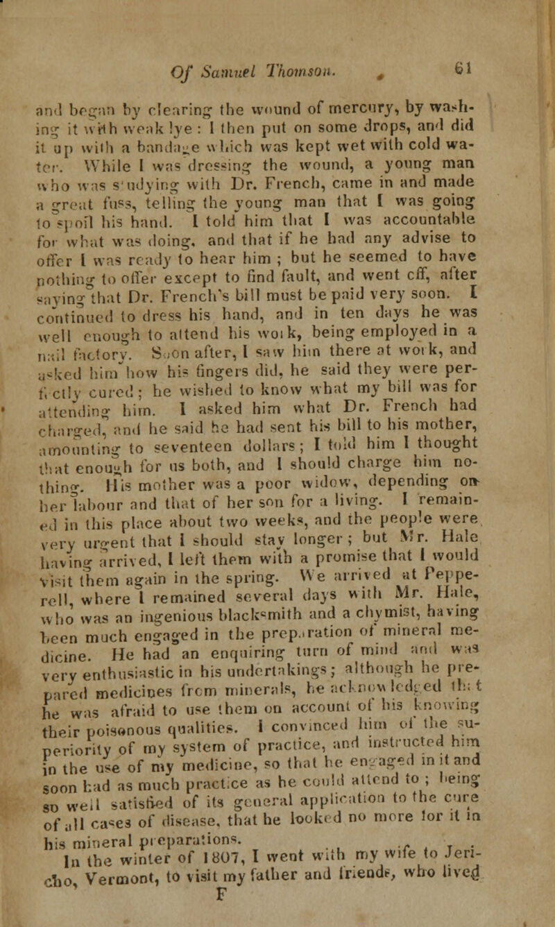 and began by clearing the wound of mercury, by wash- ing it wHh weak !ye : I then put on some drops, and did it up wilii a bandage which was kept wet with cold wa- ter. While I was dressing the wound, a young man who was s'udying with Dr. French, came in and made a great fnss, telhng the young man that I was going to spoil his hand. I told him that I was accountable for what was doing, and that if he had any advise to offer I was ready to hear him ; but he seemed to have nothing to offer except to find fault, and went eff, after saving°that Dr. French's bill must be paid very soon. I continued to dress his hand, and in ten days he was well enough to attend his woik, being employed in a nail factorv. S«on after, I saw him there at work, and asked himhow his fingers did, he said they were per- fectly cured; he wished to know what my bill was for attending him. I asked him what Dr. French had charged* and he said he had sent his bill to his mother, amounting to seventeen dollars; I told him 1 thought that enough for us both, and 1 should charge him no- thing. His mother was a poor widow, depending on- herlabour and that of her son for a living. I remain- ed in this place about two weeks, and the people were very urgent that I should stay longer; but Mr. Hale having arrived, I left them with a promise that I would Visit them again in the spring. We arrived at Peppe- rell, where I remained several days with Mr. Hale, who was an ingenious blackcmith and a chvmist, having been much engaged in the preparation of mineral me- dicine. He had an enquiring turn of mind and was very enthusiastic in his undertakings ; although he pre- pared medicines frcm minerals, he acknowledged Ifc.t he was afraid to use them on account of Ins knowing their poisonous qualities. I convinced him oi the su- periority of my system of practice, and instructed hmi n the use of my medicine, so that he engaged in it and soon had as much practice as he could attend to ; being 8D we,I satisfied of its general application to the cure of all oa^es of disease, that he looked no more lor it in his mineral preparations. , In the winter of 1807, I went with my wife to Jeri- cho Vermont, to visit my father and Iriende, who liven! F