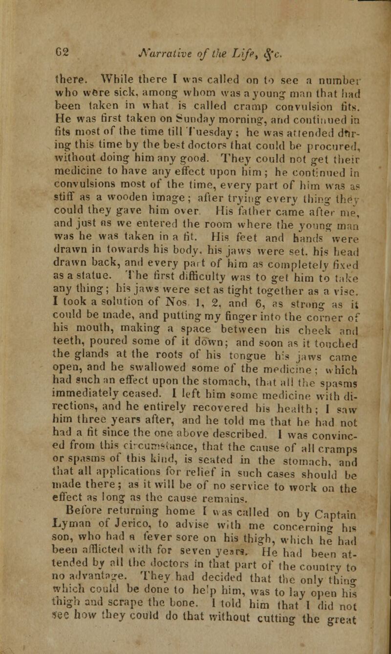 there. While there I was called on to see a number who were sick, among whom was a young man that liad been taken in what is called cramp convulsion fits. He was first taken on Sunday morning, and continued in fits most of the time till Tuesday ; he was attended dfir- ing this time by the best doctors that could be procured, without doing him any good. They could not get their medicine to have any effect upon him ; he continued in convulsions most of the time, every part of him was as stiff as a wooden image; after trying every thing they could they gave him over His father came after me, and just as we entered the room where the young man was he was taken in a fit. His feet and hands were drawn in towards his body, his jaws were set. his head drawn back, and every pait of him as completely fixed as a statue. The first difficulty was to get him to take any thing ; his jaws were set as tight together as a vise. I took a solution of Nos 1, 2. and 6, as strong as it could be made, and putting my finger into the corner of his mouth, making a space between his cheek and teeth, poured some of it down; and soon as it touched the glands at the roots of his tongue his jaws came open, and he swallowed some of the medicine; which had such an effect upon the stomach, (hat all the spasms immediately ceased. I left him some medicine with di- rections, and he entirely recovered his health; I saw him three years after, and he told me that he had not had a fit since the one above described. I was convinc- ed from this circumstance, that the cause of all cramps or spasms of this kind, is seated in the stomach, and that all applications for relief in such cases should be made there; as it will be of no service to work on the effect as long as the cause remains. Before returning home I was called on by Captain Lyman of Jerico, to advise with me concerning his son, who had a fever sore on his thigh, which he had been afflicted with for seven years. He had been at- tended by ail the doctors in that part of the country to no advantage. They had decided that the only thing which could be done to he^p him, was to lay open his thigh and scrape the bone. 1 told him that I did not see how they could do that without cutting the great