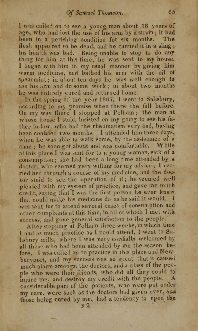 1 was called on to see a young man about 18 years of age, who had lost the use of his arm by a strain; it had been in a perishing condition for six months. The flesh appeared to be dead, and he carried it in a sling; his health was bad. Being unable to stop to do any thing for him at this time, he was sent to my house. I began with him in ray usual manner by giving him warm medicine, and bathed his arm with the oil ot spearmint; in about ten days he was well enough to use his arm and do some work ; in about two months he was entirely cured and returned home. In tha spring of the year 1807, I went to Salisbury, according to iny promise when there the fall before. On my way there I stopped at Pelham; the man at whose house 1 staid, insisted on my going to see his fa- ther inlaw, who had the rheumatism very bad, having been conlined two months. I attended him three days, when he was able to walk some, by the assistance of a cane ; he soon got about and was comfortable. While at this place I uas sent for to a young woman, sick of a consumption ; she had been a long time attended by a doctor, who seemed very willing for my advice ; I car- ried her through a course of my medicine, and the doc- tor staid to see the operation of it; he seemed well pleased with my system of practice, and gave me much ere lit, saying that I was the first person he ever knew that could make his medicine do as he said it would. I was sent for to attend several cases of consumption and other complaints at this time, in all of which 1 met with success, and gave general satisfaction to the people. After stopping at Pelham three weeks, in which time 1 had as much practice as I could attend, I went to Sa- lisbury mills, where 1 was very cordially welcomed b> all those who had been attended by me the season be- fore. I was called on to practice in this place and New- buryport, and my success was so great that it caused much alarm amongst tne doctors, and a class of the peo- ple who were their friends, who .lid all they could to injure me, and destroy my credit with the people. A considerable part of the patients, who were put under my care, were such as tne doctors had given over, and those bciDg cured by me, had a tendency to f>pen the f2