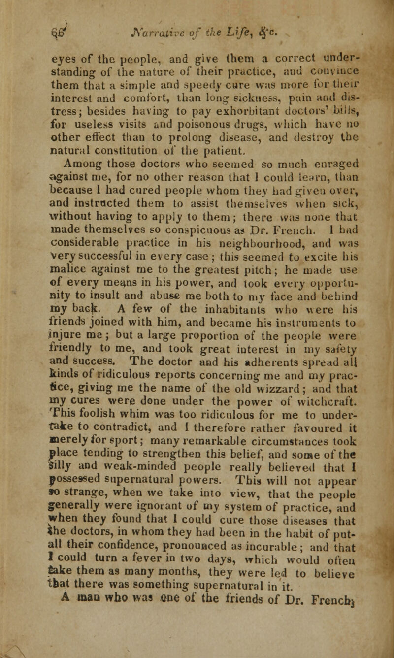 eyes of the people, and give them a correct under- standing of the nature of their practice, and couvince them that a simple and speedy cure was more for tlieir interest and comfort, than long sickness, pain and dis- tress; besides having to pay exhorbitant doctors' l»iis, for useless visits and poisonous drugs, which have no other effect than to prolong disease, and destroy the natural constitution of the patient. Among those doctors who seemed so much enraged ogainst me, for no other reason that 1 could learn, than because 1 had cured people whom they had given over, and instructed them to assist themselves when sick, without having to apply to them; there was none that made themselves so conspicuous as Dr. French. 1 had considerable practice in his neighbourhood, and was very successful in every case ; this seemed to excite his malice against me to the greatest pitch; he made use of every means in his power, and took every opportu- nity to insult and abuse me both to my face and behind my back. A few of the inhabitants who were his friends joined with him, and became his instruments to injure me; but a large proportion of the people were friendly to me, and took great interest in my safety and success. The doctor and his adherents spread all kinds of ridiculous reports concerning me and my prac- tice, giving me the name of the old wizzard; and that my cures were done under the power of witchcraft. This foolish whim was too ridiculous for me to under- take to contradict, and I therefore rather favoured it merely for sport; many remarkable circumstances took |>lace tending to strengthen this belief, and some of the Silly and weak-minded people really believed that I possessed supernatural powers. This will not appear so strange, when we take into view, that the people generally were ignorant of my system of practice, and when they found that 1 could cure those diseases that <he doctors, in whom they had been in the habit of put- all their confidence, pronounced as incurable; and that I could turn a fever in two days, which would often jBake them a9 many months, they were led to believe tbat there was something supernatural in it. A man who was «ne of the friends of Dr. French^